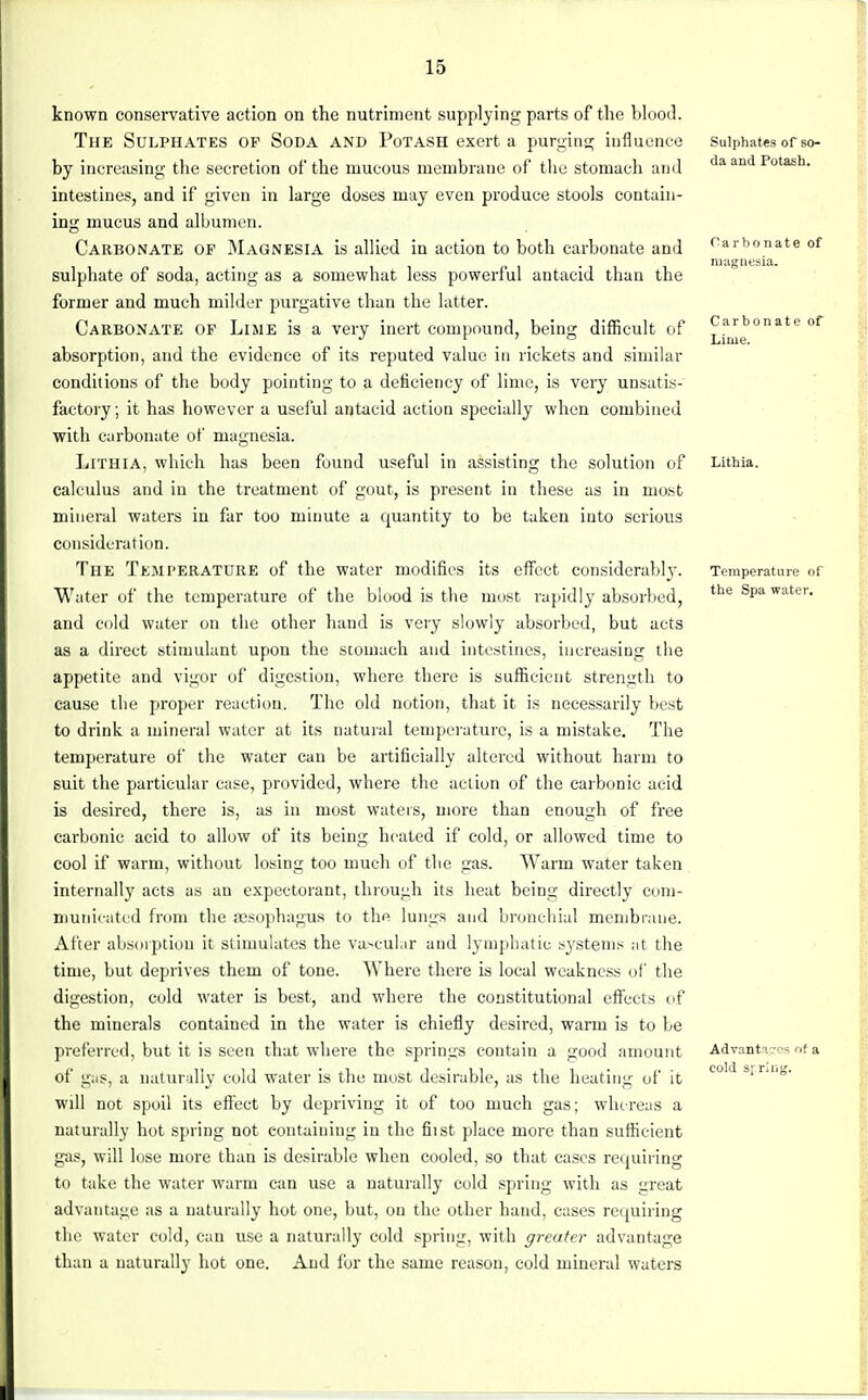 known conservative action on the nutriment supplying parts of the blood. The Sulphates of Soda and Potash exert a purging influence by increasing the secretion of the mucous membrane of the stomach and intestines, and if given in large doses may even produce stools contain- ing mucus and albumen. Carbonate of Magnesia is allied in action to both carbonate and sulphate of soda, acting as a somewhat less powerful antacid than the former and much milder purgative than the latter. Carbonate of Lime is a very inert compound, being difficult of absorption, and the evidence of its reputed value in rickets and similar conditions of the body pointing to a deficiency of lime, is very unsatis- factory ; it has however a useful antacid action specially when combined with carbonate of magnesia. Lithia, which has been found useful in assisting the solution of calculus and in the treatment of gout, is present in these as in most mineral waters in far too minute a quantity to be taken into serious consideration. The Temperature of the water modifies its effect considerably. Water of the temperature of the blood is the most rapidly absorbed, and cold water on the other hand is very slowly absorbed, but acts as a direct stimulant upon the stomach and intestines, increasing the appetite and vigor of digestion, where there is sufficient strength to cause the proper reaction. The old notion, that it is necessarily best to drink a mineral water at its natural temperature, is a mistake. The temperature of the water can be artificially altered without harm to suit the particular case, provided, where the action of the carbonic acid is desired, there is, as in most waters, more than enough of free carbonic acid to allow of its being heated if cold, or allowed time to cool if warm, without losing too much of the gas. Warm water taken internally acts as an expectorant, through its heat being directly com- municated from the aesophagus to thfi lungs and bronchial membrane. After absorption it stimulates the vascular and lymphatic systems at the time, but deprives them of tone. Where there is local weakness of the digestion, cold water is best, and where the constitutional effects of the minerals contained in the water is chiefly desired, warm is to be preferred, but it is seen that where the springs contain a good amount of gas, a naturally cold water is the must desirable, as the heating of it will not spoil its effect by depriving it of too much gas; whereas a naturally hot spring not containing in the fiist place more than sufficient gas, will lose more than is desirable when cooled, so that cases requiring to take the water warm can use a naturally cold spring with as ureat advantage as a naturally hot one, but, on the other hand, cases requiring the water cold, can use a naturally cold spring, with greater advantage than a naturally hot one. And for the same reason, cold mineral waters Sulphates of so- da and Potash. Carbonate of magnesia. Carbonate of Lime. Lithia. Temperature of the Spa water. Advances of a cold s; ring.