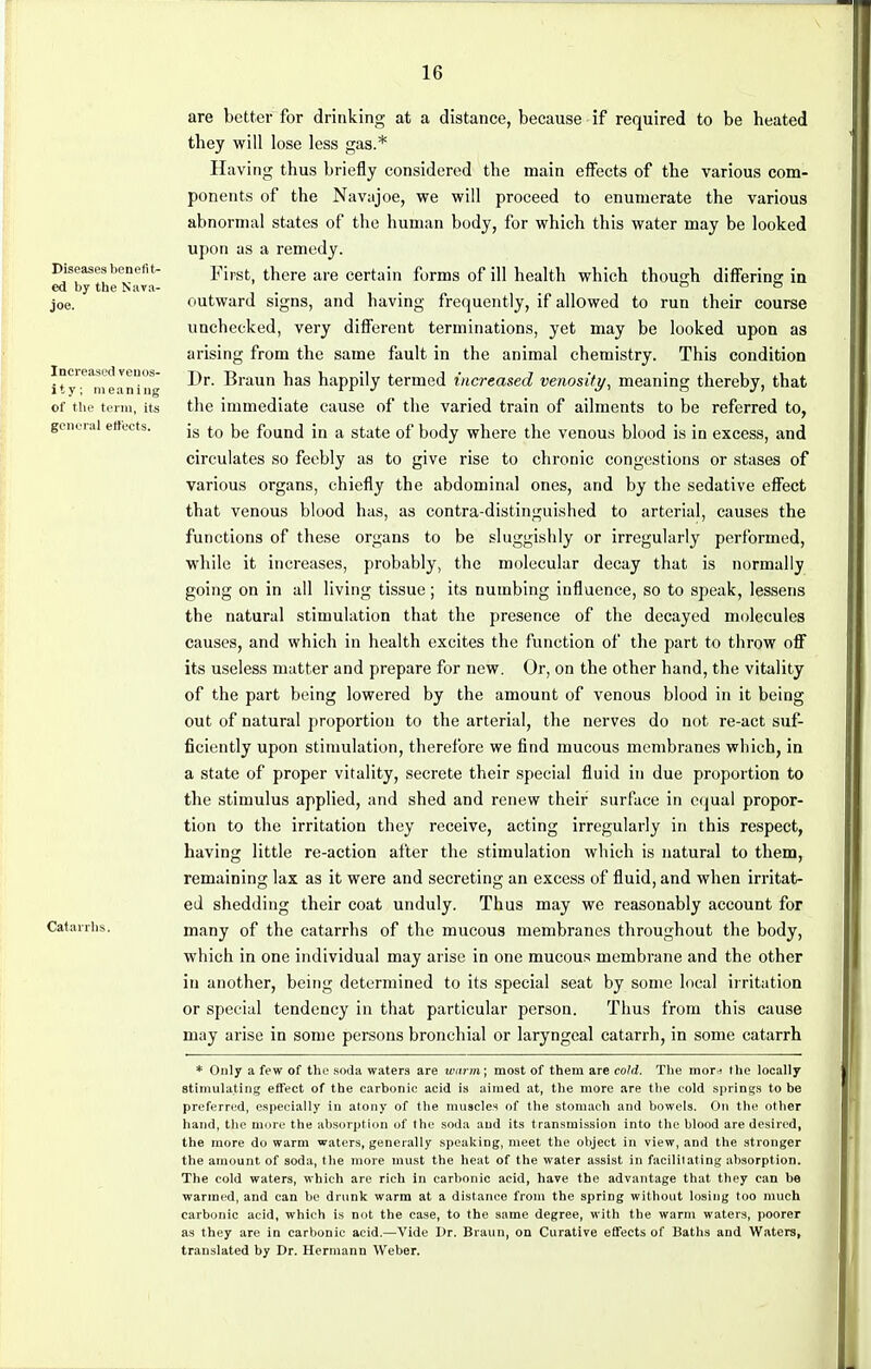 1G Diseases benefit- ed by the Nava- joe. Increased veuos- i t y; meaning of the term, its general effects. Catarrhs. are better for drinking at a distance, because if required to be heated they will lose less gas.* Having thus briefly considered the main effects of the various com- ponents of the Navajoe, we will proceed to enumerate the various abnormal states of the human body, for which this water may be looked upon as a remedy. First, there are certain forms of ill health which though differing in outward signs, and having frequently, if allowed to run their course unchecked, very different terminations, yet may be looked upon as arising from the same fault in the animal chemistry. This condition Dr. Braun has happily termed increased venosity, meaning thereby, that the immediate cause of the varied train of ailments to be referred to, is to be found in a state of body where the venous blood is in excess, and circulates so feebly as to give rise to chronic congestions or stases of various organs, chiefly the abdominal ones, and by the sedative effect that venous blood has, as contra-distinguished to arterial, causes the functions of these organs to be sluggishly or irregularly performed, while it increases, probably, the molecular decay that is normally going on in all living tissue ; its numbing influence, so to speak, lessens the natural stimulation that the presence of the decayed molecules causes, and which in health excites the function of the part to throw off its useless matter and prepare for new. Or, on the other hand, the vitality of the part being lowered by the amount of venous blood in it being out of natural proportion to the arterial, the nerves do not re-act suf- ficiently upon stimulation, therefore we find mucous membranes which, in a state of proper vitality, secrete their special fluid in due proportion to the stimulus applied, and shed and renew their surface in equal propor- tion to the irritation they receive, acting irregularly in this respect, having little re-action after the stimulation which is natural to them, remaining lax as it were and secreting an excess of fluid, and when irritat- ed shedding their coat unduly. Thus may we reasonably account for many of the catarrhs of the mucous membranes throughout the body, which in one individual may arise in one mucous membrane and the other in another, being determined to its special seat by some local irritation or special tendency in that particular person. Thus from this cause may arise in some persons bronchial or laryngeal catarrh, in some catarrh * Only a few of the soda waters are warm; most of them are cold. The mora the locally stimulating effect of the carbonic acid is aimed at, the more are the cold springs to be preferred, especially in atony of the muscles of the stomach and bowels. On the other hand, the more the absorption of the soda and its transmission into the blood are desired, the more do warm waters, generally speaking, meet the object in view, and the stronger the amount of soda, the more must the heat of the water assist in facilitating absorption. The cold waters, which are rich in carbonic acid, have the advantage that they can be warmed, and can be drunk warm at a distance from the spring without losing too much carbonic acid, which is not the case, to the same degree, with the warm waters, poorer as they are in carbonic acid.—Vide Dr. Braun, on Curative effects of Baths and Waters, translated by Dr. Hermann Weber.