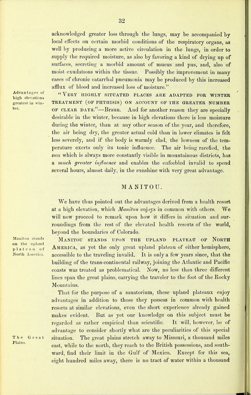 Advantages of Tiigh elevations greatest In win- ter. acknowledged greater loss through the lungs, may be accompanied by local effects on certain morbid conditions of the respiratory organs, as well by producing a more active circulation in the lungs, in order to supply the required moisture, as also by favoring a kind of drying up of surfaces, secreting a morbid amount of mucus and pus, and, also of moist exudations within the tissue. Possibly the improvement in many cases of chronic catarrhal pneumonia may be produced by this increased afflux of blood and increased loss of moisture. Very highly situated places are adapted for winter treatment (op phthisis) on account op the greater number OP clear days.—Braun. And for another reason they are specially desirable in the winter, because in high elevations there is less moisture during the winter, than at any other season of the year, and therefore, the air being dry, the greater actual cold than in lower climates is felt less severely, and if the body is warmly clad, the lowness of the tem- perature exerts only its tonic influence. The air being rarefied, the sun which is always more constantly visible in mountainous districts, has a much greater influence and enables the enfeebled invalid to spend several hours, almost daily, in the sunshine with very great advantage. MANITOU. Manitou stands on the upland plateau of North America. The G r e i Plains. We have thus pointed out the advantages derived from a health resort at a high elevation, which Manitou enjoys in common with others. We will now proceed to remark upon how it differs in situation and sur- roundings from the rest of the elevated health resorts of the world, beyond the boundaries of Colorado. Manitou stands upon the upland plateau op North America, as yet the only great upland plateau of either hemisphere, accessible to the traveling invalid. It is only a few years since, that the building of the trans-continental railway, joining the Atlantic and Pacific coasts was treated as problematical. Now, no less than three different lines span the great plains, carrying the traveler to the foot of the Rocky Mountains. That for the purpose of a sanatorium, these upland plateaux enjoy advantages in addition to those they possess in common with health resorts at similar elevations, even the short experience already gained makes evident. But as yet our knowledge on this subject must be regarded as rather empirical than scientific. It will, however, be of advantage to consider shortly what are the peculiarities of this special situation. The great plains stretch away to Missouri, a thousand miles east, while to the north, they reach to the British possessions, and south- ward, find their limit in the Gulf of Mexico. Except for this sea, eight hundred miles away, there is no tract of water within a thousand