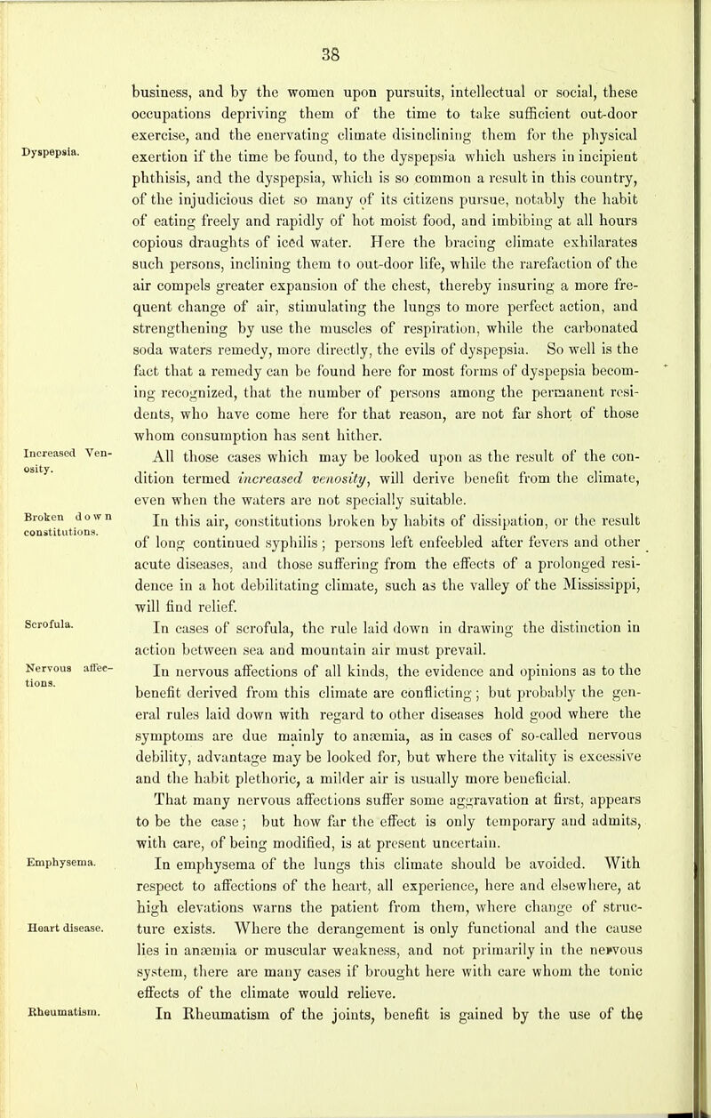 Dyspepsia. Increased Ven- osity. Broken down constitutions. Scrofula. Nervous affec- tions. Emphysema. Heart disease. Rheumatism. business, and by the women upon pursuits, intellectual or social, these occupations depriving them of the time to take sufficient out-door exercise, and the enervating climate disinclining them for the physical exertion if the time be found, to the dyspepsia which ushers in incipient phthisis, and the dyspepsia, which is so common a result in this country, of the injudicious diet so many of its citizens pursue, notably the habit of eating freely and rapidly of hot moist food, and imbibing at all hours copious draughts of iced water. Here the bracing climate exhilarates such persons, inclining them to out-door life, while the rarefaction of the air compels greater expansion of the chest, thereby insuring a more fre- quent change of air, stimulating the lungs to more perfect action, and strengthening by use the muscles of respiration, while the carbonated soda waters remedy, more directly, the evils of dyspepsia. So well is the fact that a remedy can be found here for most forms of dyspepsia becom- ing recognized, that the number of persons among the permanent resi- dents, who have come here for that reason, are not far short of those whom consumption has sent hither. All those cases which may be looked upon as the result of the con- dition termed increased venosity, will derive benefit from the climate, even when the waters are not specially suitable. In this air, constitutions broken by habits of dissipation, or the result of long continued syphilis; persons left enfeebled after fevers and other acute diseases, and those suffering from the effects of a prolonged resi- dence in a hot debilitating climate, such as the valley of the Mississippi, will find relief. In cases of scrofula, the rule laid down in drawing the distinction in action between sea and mountain air must prevail. In nervous affections of all kinds, the evidence and opinions as to the benefit derived from this climate are conflicting ; but probably the gen- eral rules laid down with regard to other diseases hold good where the symptoms are due mainly to anaamia, as in cases of so-called nervous debility, advantage may be looked for, but where the vitality is excessive and the habit plethoric, a milder air is usually more beneficial. That many nervous affections suffer some aggravation at first, appears to be the case; but how far the effect is only temporary aud admits, with care, of being modified, is at present uncertain. In emphysema of the lungs this climate should be avoided. With respect to affections of the heart, all experience, here and elsewhere, at high elevations warns the patient from them, where change of struc- ture exists. Where the derangement is only functional and the cause lies in anaemia or muscular weakness, and not primarily in the nervous system, there are many cases if brought here with care whom the tonic effects of the climate would relieve. In Rheumatism of the joints, benefit is gained by the use of the