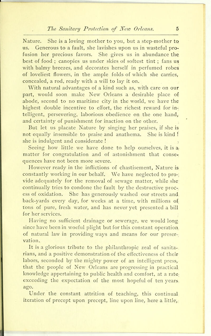 Nature. She is a loving mother to you, but a step-mother to us. Generous to a fault, she lavishes upon us in wasteful pro- fusion her precious favors. She gives us in abundance the best of food ; canopies us under skies of softest tint ; fans us with balmy breezes, and decorates herself in perfumed robes of loveliest flowers, in the ample folds of which she carries, concealed, a rod, ready with a will to lay it on. With natural advantages of a kind such as, with care on our part, would soon make New Orleans a desirable place of abode, second to no maritime city in the world, we have the highest double incentive to effort, the richest reward for in- telligent, persevering, laborious obedience on the one hand, and certainty of punishment for inaction on the other. But let us placate Nature by singing her praises, if she is not equally insensible to praise and anathema. She is kind ! she is indulgent and considerate ! . 7 Seeing how little we have done to help ourselves, it is a matter for congratulation and of astonishment that conse- quences have not been more severe. However ready in the inflictions of chastisement, Nature is constantly working in our behalf. We have neglected to pro- vide adequately for the removal of sewage matter, while she continually tries to condone the fault by the destructive proc- ess of oxidation. She has generously washed our streets and back-yards every day, for weeks at a time, with millions of tons of pure, fresh water, and has never yet presented a bill for her services. Having no sufficient drainage or sewerage, we would long since have been in woeful plight but for this constant operation of natural law in providing ways and means for our preser- vation. It is a glorious tribute to the philanthropic zeal of sanita- rians, and a positive demonstration of the effectiveness of their labors, seconded by the mighty power of an intelligent press, that the people of New Orleans are progressing in practical knowledge appertaining to public health and comfort, at a rate exceeding the expectation of the most hojoeful of ten years, ago. Under the constant attrition of teaching, this continual iteration of precept upon precept, line upon line, here a little,