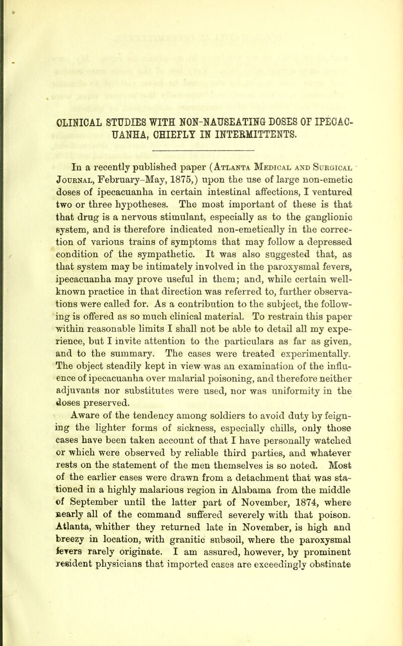 UANHA, OHIEPLT IN INTEEMITTENTS. In a recently published paper (Atlanta Medical and Surgical Journal, February-May, 1875,) upon the use of large non-emetic doses of ipecacuanha in certain intestinal affections, I ventured two or three hypotheses. The most important of these is that that drug is a nervous stimulant, especially as to the ganglionic system, and is therefore indicated non-emetically in the correc- tion of various trains of symptoms that may follow a depressed condition of the sympathetic. It was also suggested that, as that system may be intimately involved in the paroxysmal fevers, ipecacuanha may prove useful in them; and, while certain well- known practice in that direction was referred to, further observa- tions were called for. As a contribution to the subject, the follow- ing is offered as so much clinical material. To restrain this paper within reasonable limits I shall not be able to detail all my expe- rience, but I invite attention to the particulars as far as given, and to the summary. The cases were treated experimentally. The object steadily kept in view was an examination of the influ- ence of ipecacuanha over malarial poisoning, and therefore neither adjuvants nor substitutes were used, nor was uniformity in the doses preserved. Aware of the tendency among soldiers to avoid duty by feign- ing the lighter forms of sickness, especially chills, only those cases have been taken account of that I have personally watched or which were observed by reliable third parties, and whatever rests on the statement of the men themselves is so noted. Most of the earlier cases were drawn from a detachment that was sta- tioned in a highly malarious region in Alabama from the middle of September until the latter part of November, 1874, where nearly all of the command suffered severely with that poison. Atlanta, whither they returned late in November, is high and breezy in location, with granitic subsoil, where the paroxysmal fevers rarely originate. I am assured, however, by prominent resident physicians that imported cases are exceedingly obstinate