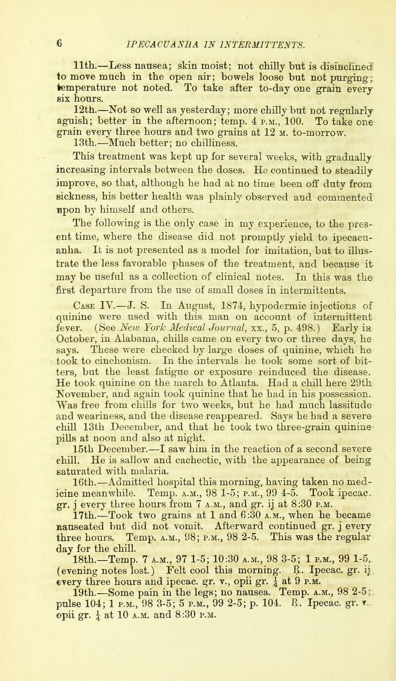 11th.—Less nausea; skin moist; not chilly but is dfsinclTneii to move much in the open air; bowels loose but not purging; temperature not noted. To take after to-day one grain every six hours. 12th.—Not so well as yesterday; more chilly but not regularly aguish; better in the afternoon; temp. 4 p.m., 100. To take one grain every three hours and two grains at 12 m. to-morrow. 13th.—Much better; no chilliness. This treatment was kept up for several weeks, with gradually increasing intervals between the doses. He continued to steadily improve, so that, although he had at no time been off duty from sickness, his better health was plainly observed and commented upon by himself and others. The following is the only case in my experience, to the pres- ent time, where the disease did not promptly yield to ipecacu- anha. It is not presented as a model for imitation, but to illus- trate the less favorable phases of the treatment, and because it may be useful as a collection of clinical notes. In this was the- first departure from the use of small doses in intermittents. Case IV.—J. S. In August, 1874, hypodermic injections of quinine were used with this man on account of intermittent fever. (See Neio York 3Iedical Journal, xx., 5, p. 498.) Early in October, in Alabama, chills came on every two or three days, he says. These were checked by large doses of quinine, which he took to cinchonism. In the intervals he took some sort of bit- ters, but the least fatigue or exposure reinduced the disease. He took quinine on the march to Atlanta. Had a chill here 29th November, and again took quinine that he had in his possession. Was free from chills for two weeks, but he had much lassitude and weariness, and the disease reappeared. Says he had a severe chill 13th December, and that he took two three-grain quinine ■ pills at noon and also at night. 15th December.—I saw him in the reaction of a second severe chill. He is sallow and cachectic, with the appearance of being saturated with malaria. 16th.—Admitted hospital this morning, having taken no med- icine meanwhile. Temp, a.m., 98 1-5; p.m., 99 4-5. Took ipecac, gr. j every three hours from 7 a.m., and gr. ij at 8:30 p.m. 17th.—Took two grains at 1 and 6:30 a.m., when he became nauseated but did not vomit. Afterward continued gr. j every three hours. Temp. a.m., 98; p.m., 98 2-5. This was the regular day for the chill. 18th.—Temp. 7 a.m., 97 1-5; 10:30 a.m., 98 3-5; 1 p.m., 99 1-5. (evening notes lost.) Felt cool this morning. B- Ipecac, gr. iJ every three hours and ipecac, gr. v., opii gr. | at 9 p.m. 19th.—Some pain in the legs; no nausea. Temp, a.m., 98 2-5;. pulse 104; 1 p.m., 98 3-5; 5 p.m., 99 2-5; p. 104. R. Ipecac, gr. t- opii gr. I at 10 a.m. and 8:30 p.m.