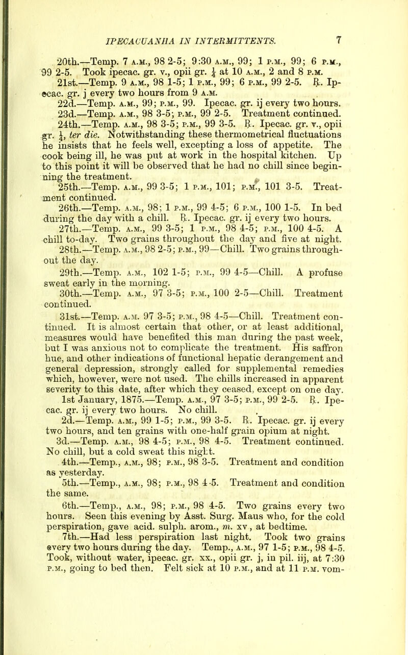 20tk—Temp. 7 a.m., 98 2-5; 9:30 a.m., 99; 1 p.m., 99; 6 p.m., 99 2-5. Took ipecac, gr. v., opii gr. \ at 10 a.m., 2 and 8 p.m. 21si—Temp. 9 a.m., 98 1-5; 1 p.m., 99; 6 p.m., 99 2-5. flL. Ip- ecac, gr. j every two hours from 9 a.m. 22cl.—Temp, a.m., 99; p.m., 99. Ipecac, gr. ij every two honrs. 23d.—Temp, a.m., 98 3-5; p.m., 99 2-5. Treatment continued. 24th.—Temp, a.m., 98 3-5; p.m., 99 3-5. ^. Ipecac, gr. v., opii gr. \, ter die. Notwithstanding these thermometrical fluctuations he insists that he feels well, excepting a loss of appetite. The cook being ill, he was put at work in the hospital kitchen. Up to this point it will be observed that he had no chill since begin- ning the treatment. 25th.—Temp, a.m., 99 3-5; 1 p.m., 101; p.mT, 101 3-5. Treat- ment continued. 26th.—Temp, a.m., 98; 1 p.m., 99 4-5; 6 p.m., 100 1-5. In bed during the day with a chill. B.. Ipecac, gr. ij every two hours. 27th.—Temp, a.m., 99 3-5; 1 p.m., 98 4-5; p.m., 100 4-5. A chill to-day. Two grains throughout the day and five at night. 28th.—Temp, a.m., 98 2-5; p.m., 99—Chill. Two grains through- out the day. 29th.—Temp, a.m., 102 1-5; p.m., 99 4-5—Chill. A profuse sweat early in the morning. 30th.—Temp. a.m., 97 3-5; p.m., 100 2-5—Chill. Treatment continued. 31st.—Temp. a.m. 97 3-5; p.m., 98 4-5—Chill. Treatment con- tinued. It is almost certain that other, or at least additional, measures would have benefited this man during the past week, but I was anxious not to complicate the treatment. His saffron hue, and other indications of functional hepatic derangement and general depression, strongly called for supplemental remedies which, however, were not used. The chills increased in apparent severity to this date, after which they ceased, except on one day. 1st January, 1875.—Temp. a.m., 97 3-5; p.m., 99 2-5. Ipe- cac, gr. ij every two hours. No chill. 2d.—Temp, a.m., 99 1-5; p.m., 99 3-5. E. Ipecac, gr. ij every two hours, and ten grains with one-half grain opium at night. 3d.—Temp, a.m., 98 4-5; p.m., 98 4-5. Treatment continued. No chill, but a cold sweat this night. 4th.—Temp., a.m., 98; p.m., 98 3-5. Treatment and condition as yesterday. 5th.—Temp., a.m., 98; p.m., 98 4-5. Treatment and condition the same. 6th.—Temp., a.m., 98; p.m., 98 4-5. Two grains every two hours. Seen this evening by Asst. Surg. Maus who, for the cold perspiration, gave acid, sulph. arom., m. xv, at bedtime. 7th.—Had less perspiration last night. Took two grains every two houi's during the day. Temp., a.m., 97 1-5; p.m., 98 4-5. Took, without water, ipecac, gr. xx., opii gr. j, in pil. iij, at 7:30