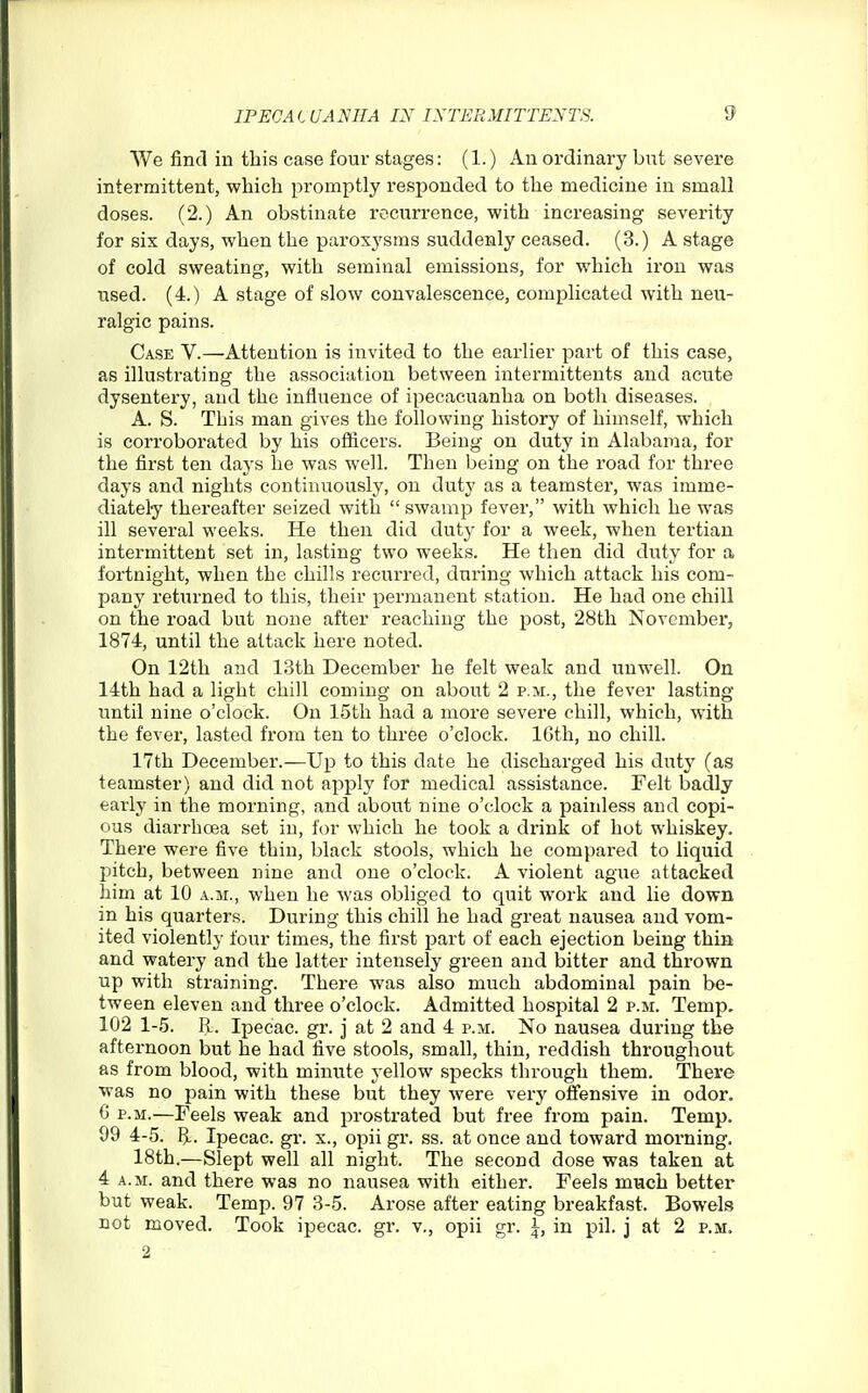 We find in this case four stages: (1.) An ordinary but severe intermittent, which promptly responded to the medicine in small doses. (2.) An obstinate recurrence, with increasing severity for six days, when the paroxysms suddenly ceased. (3.) A stage of cold sweating, with seminal emissions, for which iron was used. (4.) A stage of slow convalescence, complicated with neu- ralgic pains. Case V.—Attention is invited to the earlier part of this case, as illustrating the association between intermittents and acute dysentery, and the influence of ipecacuanha on both diseases. A. S. This man gives the following history of himself, which is corroborated by his officers. Being on duty in Alabama, for the first ten days he was well. Then being on the road for three days and nights continuously, on duty as a teamster, was imme- diately thereafter seized with swamp fever, with which he was ill several weeks. He then did duty for a week, when tertian intermittent set in, lasting two weeks. He then did duty for a fortnight, when the chills recurred, during which attack his com- pany returned to this, their permanent station. He had one chill on the road but none after reaching the post, 28th Novcmbei, 1874, until the attack here noted. On 12th and 13th December he felt weak and unwell. On 14th had a light chill coming on about 2 p.m., the fever lasting until nine o'clock. On 15th had a more severe chill, which, with the fever, lasted from ten to three o'clock. IGth, no chill. 17th December.—Up to this date he discharged his duty (as teamster) and did not apply for medical assistance. Felt badly early in the morning, and about nine o'clock a painless and copi- ous diarrhoea set in, for which he took a drink of hot whiskey. There were five thin, black stools, which he compared to liquid pitch, between nine and one o'clock. A violent ague attacked him at 10 a.m., when he was obliged to quit work and lie down in his quarters. During this chill he had great nausea and vom- ited violently four times, the first part of each ejection being thin and watery and the latter intensely green and bitter and thrown up with straining. There was also much abdominal pain be- tween eleven and three o'clock. Admitted hospital 2 p.m. Temp, 102 1-5. R. Ipecac, gr. j at 2 and 4 p.m. No nausea during the afternoon but he had five stools, small, thin, reddish throughout as from blood, with minute yellow specks through them. There was no pain with these but they were very ofiiensive in odor. 6 p.m.—Feels weak and prostrated but free from pain. Temp. 99 4-5. 6-. Ipecac, gr. x., opii gr. ss. at once and toward morning. 18th.—Slept well all night. The second dose was taken at 4 A.M. and there was no nausea with either. Feels miach better but weak. Temp. 97 3-5. Arose after eating breakfast. Bowels not moved. Took ipecac, gr. v., opii gr. \, in pil. j at 2 p.m. 2