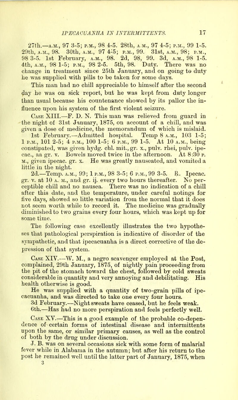 27tli.—A.M., 97 3-5; p.m., 98 4-5. 28th, a.m., 97 4-5; p.m., 99 1-5. 29th, A.M., 98. 30th, a.m., 97 4-5; p.m., 99. Slst, a.m., 98; p.m., 98 3-5. 1st February, a.m., 98. 2d, 98, 99. 3d, a.m., 98 1-5. 4th, A.M., 98 1-5; p.m., 98 2-5. 5th, 98. Duty. There was no change in treatment since 25th January, and on going to duty he was supplied with pills to be taken for some days. This man had no chill appreciable to himself after the second day he was on sick report, but he was kept from duty longer than usual because his countenance showed by its jDallor the in- fluence upon his system of the first violent seizure. Case XIII.—F. D. N. This man was relieved from guard in the night of 31st January, 1875, on account of a chill, and was given a dose of medicine, the memorandum of which is mislaid. 1st February.—Admitted hospital. Temp 8 a.m., 103 1-5; 1 P.M., 101 2-5; 4 P.M., 100 1-5; 6 p.m., 99 1-5. At 10 a.m., being constipated, was given hydg. chl. mit., gr. x., pulv. rhei, pulv. ipe- cac, aa gr. v. Bowels moved twice in the afternoon. At 8:30 p. M., given ipecac, gr. x. He was greatly nauseated, and vomited a little in the night. 2d.—Temp, a.m., 99; 1 p.m., 98 3-5; 6 p.m., 99 3-5. R. Ipecac, gr. v. at 10 A. M., and gr. ij. every two hours thereafter. No pei'- ceptible chill and no nausea. There was no indication of a chill after this date, and the temperature, under careful notings for five days, showed so little variation from the normal that it does not seem worth while to record it. The medicine was gradually diminished to two grains every four hours, which was kept up for some time. The following case excellently illustrates the two hypothe- ses that pathological perspiration is indicative of disorder of the sympathetic, and that ipecacuanha is a direct corrective of the de- pression of that system. Case XIV.—W. M., a negro scavenger employed at the Post, complained, 29th January, 1875, of nightly pain proceeding from the pit of the stomach toward the chest, followed by cold sweats considerable in quantity and very annoying and debilitating. His health otherwise is good. He was supplied with a quantity of two-grain pills of ipe- cacuanha, and was directed to take one every four hours. 3d February.—Night sweats have ceased, but he feels weak. 6th.—Has had no more perspiration and feels perfectly well. Case XV.—This is a good example of the probable co-depen- dence of certain forms of intestinal disease and intermittents upon the same, or similar primary causes, as well as the control of both by the drug under discussion. J. B. was on several occasions sick with some form of malarial fever while in Alabama in the autumn; but after his return to the post he remained well until the latter part of Januaiy, 1875, when 3