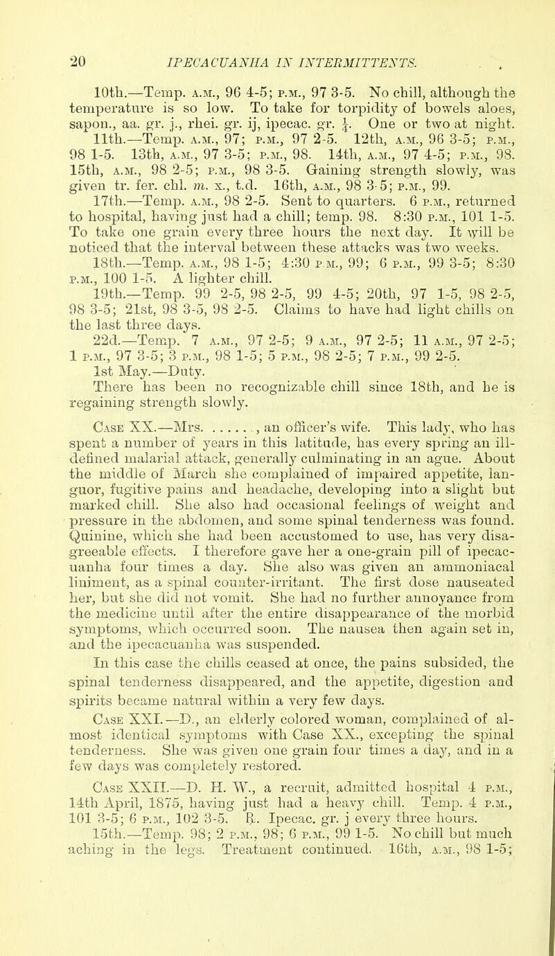 10th.—Temp, a.m., 96 4-5; p.m., 97 3-5. No chill, although the temperature is so low. To take for torpidity of bowels aloes, sapou., aa. ^^r. j., rhei. gr. ij, ipecac, gr. \. One or two at night. 11th.—Temp, a.m., 97; p.m., 97 2-5. 12th, a.m., 96 3-5; p.m., 98 1-5. 13th, A.M., 97 3-5; p.m., 98. l-ith, a.m., 97 4-5; p.m., 98. 15th, A.M., 98 2-5; p.m., 98 3-5. Gaining strength slowly, was given tr. fei*. chl. m. x., t.d. 16th, a.m., 98 3-5; p.m., 99. 17th.—Temp, a.m., 98 2-5. Sent to quarters. 6 p.m., returned to hospital, having ju.st had a chill; temp. 98. 8:30 p.m., 101 1-5. To take one grain every three hours the next day. It ^yill be noticed that the interval between these attacks was two weeks. 18th.—Temp, a.m., 98 1-5; 4:30 p.m., 99; 6 p.m., 99 3-5; 8:30 P.M., 100 1-5. A lighter chill. 19th.—Temp. 99 2-5, 98 2-5, 99 4-5; 20th, 97 1-5, 98 2-5, 98 3-5; 21st, 98 3-5, 98 2-5. Claims to have had light chills on the last three days. 22d.—Temp. 7 a.m., 97 2-5; 9 a.m., 97 2-5; 11 a.m., 97 2-5; 1 P.M., 97 3-5; 3 p.m., 98 1-5; 5 p.m., 98 2-5; 7 p.m., 99 2-5. 1st May.—Duty. There has been no recognizable chill since 18th, and he is regaining strength slowly. Case XX.—Mrs , an officer's wife. This lady, who has spent a number of j'ears in this latitude, has every spring an ill- defined malarial attack, generally culminating in an ague. About the middle of March she complained of impaired appetite, lan- guor, fugitive pains and headache, developing into a slight but marked chill. She also had occasional feelings of weight and pressure in the abdomen, and some spinal tendex-ness was found. Quinine, which she had been accustomed to use, has very disa- greeable effects. I therefore gave her a one-grain pill of ipecac- uanha four times a day. She also was given an ammoniacal liniment, as a spinal counter-irritant. The first dose nauseated her, but she did not vomit. She had no further annoyance from the medicine until after the entire disappearance of the morbid symptoms, which occurred soon. The nausea then again set in, and the ipecacuanha was suspended. In this case the chills ceased at once, the pains subsided, the spinal tenderness disappeared, and the appetite, digestion and spirits became natural within a very few days. Case XXI.—D., an elderly colored woman, complained of al- most identical symptoms with Case XX., excepting the spinal tenderness. She was given one grain four times a day, and in a few days was completely restox'ed. Case XXII.—D. H. W., a recruit, admitted hospital 4 p.m., 14th April, 1875, having just had a heavy chill. Temp. 4 p.m., 101 3-5; 6 P.M., 102 3-5. !>. Ipecac, gr. j every three hours. 15th.—Temp. 98; 2 p.m., 98; 6 p.m., 99 1-5. No chih but much aching in the legs. Treatment continued. 16th, a.m., 98 1-5;