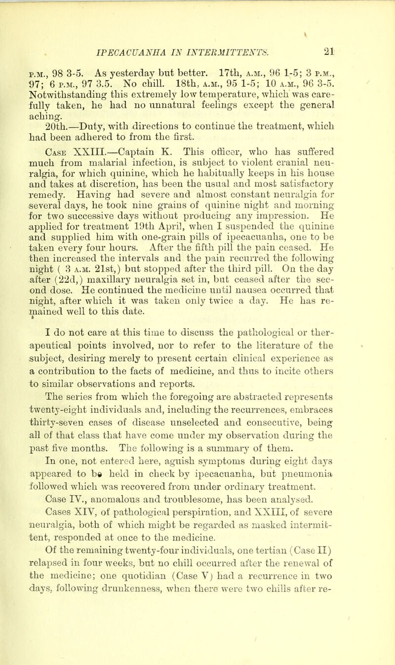 IPECACUANHA IN INTERMITTENT^. 21 P.M., 98 3-5. As yesterday but better. 17th, a.m., 96 1-5; 3 p.m., 97; 6 P.M., 97 3.5. No chill. 18th, a.m., 95 1-5; 10 a.m., 96 3-5. Notwithstanding this exti'emely low temperature, which was care- fully taken, he had no unnatural feelings except the general aching. 20th.—Duty, with directions to continue the treatment, which had been adhered to from the first. Case XXIII.—Captain K. This officer, who has sufi'ered much from malarial infection, is subject to violent cranial neu- ralgia, for which quinine, which he habitually keeps in his house and takes at discretion, has been the usual and most satisfactory xemedy. Having had severe and almost constant neuralgia for several days, he took nine grains of quinine night and morning for two successive days without producing any impression. He applied for treatment 19th April, when I suspended the quinine and supplied him with one-grain pills of ipecacuanha, one to be taken every four hours. After the fifth pill the pain ceased. He then increased the intervals and the pain recurred the following night ( 3 a.m. 21st,) but stopped after the third x^ill- On the day after (22d,) maxillary neuralgia set in, but ceased after the sec- ond dose. He continued the medicine until nausea occuri'ed that night, after which it was taken only twice a day. He has re- mained well to this date, t I do not care at this time to discuss the pathological or ther- apeutical points involved, nor to refer to the literature of the subject, desiring merely to present certain clinical experience as a contribution to the facts of medicine, and thus to incite others to similar observations and reports. The series from which the foregoing are abstracted represents twenty-eight individuals and, including the recurrences, embraces thirty-seven cases of disease unselected and consecutive, being all of that class that have come under my observation during the past five months. The following is a summary of them. In one, not entered here, aguish symptoms during eight days appeared to be held in check by ipecacuanha, but pneumonia followed which was recovered from under ordinary treatment. Case IV., anomalous and troublesome, has been analysed. Cases XIV, of pathological perspiration, and XXIII, of severe neuralgia, both of which might be regarded as masked intermit- tent, responded at once to the medicine. Of the remaining twenty-four individuals, one tertian (Case II) relapsed in four weeks, but no chill occurred after the renewal of the medicine; one quotidian (Case V) had a recui'reuce in two days, following drunkenness, when there were two chills after re-