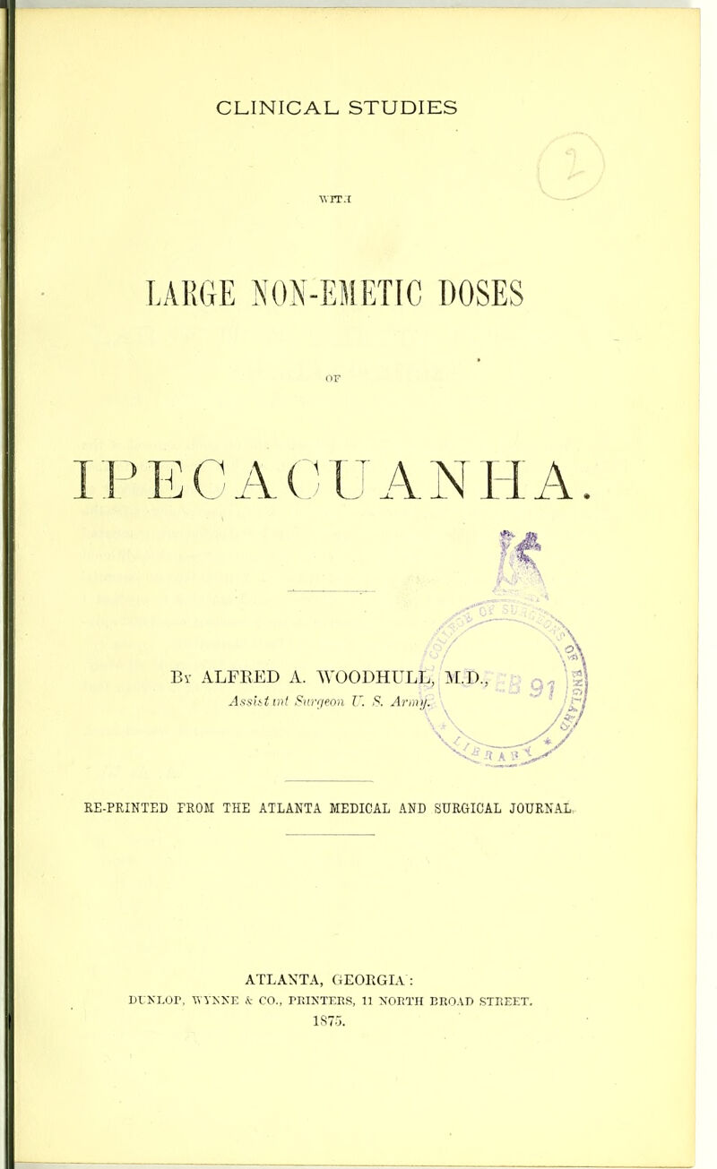 LARGE NON-EMETIC DOSES IPECACUANHA 0/ By ALFRED A. WOODHULt; M.D., Asshtmt Surgeon U. S. Army. RE-PRINTED FROM THE ATLANTA MEDICAL AND SURGICAL JOURNAL.. ATLANTA, GEORGIA : Di NLor, wyj;xE & co., trintees, ii north ERO.vn street. 1S75.