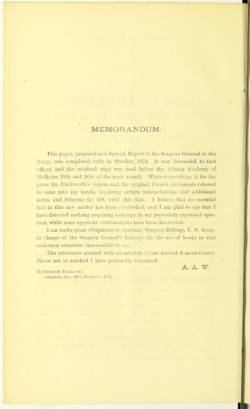 MEMORANDUM. This paper, prepared as a Special Eej^ort to the Surgeon General of the Army, was completed earlj' in October, 1874. It was forwarded to that officer, and the retained copy was read before the Atlanta Academy of Medicine 19th and 26th of the same month. While transcribing it for the press Dr. Duckworth's papers and the original French documents referred to came into my hands, renuiring certain interpellations and additional notes, and delaying the MS. until this date. I believe that no essential fact in this new matter has been overlooked, and I am glad to say that I have detected nothing requiring a change in my previously expressed opin- ions, while some apparent confirmations have been discovered. I am under great obligations to Assistant Surgeon Billings, U. S. Aimy, in charge of the Surgeon Generars Library, for the use of books in that collection otherwise inaccessible to me. The references marked with an asterisk C*) are derived at second-hand. Those not so marked I have personally examined. A. A. W. ilcPnEKSOS Baekacks, Atlanta, Ga., 28tk A'ovein'jer, 1S74.