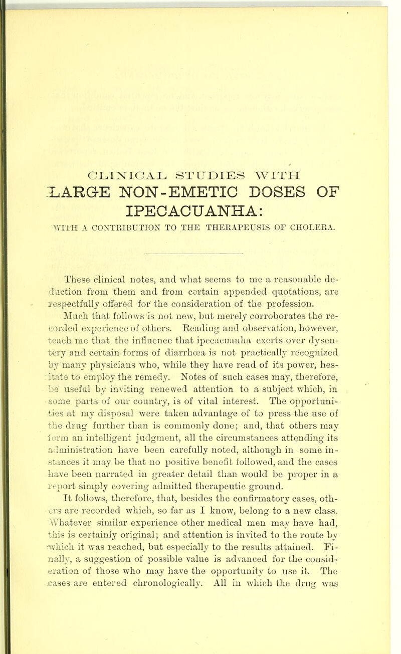 CLINICAL STUDIES WITH XARGE NON-EMETIC DOSES OF IPEGACUANHA: WITH A CONTRIBUTION TO THE THEEAPEUSIS OF CHOLERA. These clinical uotes, and Avliafc seems to me a reasonable de- daction from them and from certain appended quotations, are respectfully offered for' the consideration of the profession. Much that follows is not new, but merely corroborates the re- corded experience of others. Beading and observation, however, teach me that the influence that ipecacuanha exerts over dysen- tery and certain forms of diarrhoea is not practically recognized by many physicians who, while they have read of its power, hes- itate to employ the remedy. Notes of such cases may, therefore, be useful by inviting renewed attention to a subject which, in fcjome parts of our country, is of vital interest. The opportuni- ties at my disposal were taken advantage of to press the use of the drug further than is commonly done; and, that others may iorm an intelligent judgment, all the circumstances attending its administration have been carefully noted, although in some in- stances it may be that no positive benefit followed, and the cases •have been narrated in greater detail than v/ould be jiroper in a report simply covering admitted therapeutic ground. It follows, therefore, that, besides the confirmatory cases, oth- ers are recorded which, so far as I know, belong to a new class. T/hatever similar experience other medical men may have had, this is certainly original; and attention is invited to the route by nvliich it was reached, but especially to the results attained. Fi- nallj-, a suggestion of possible value is advanced for the consid- eration of those who may have the opportunity to use it. The .cases are entered chronologically. All in which the drug was