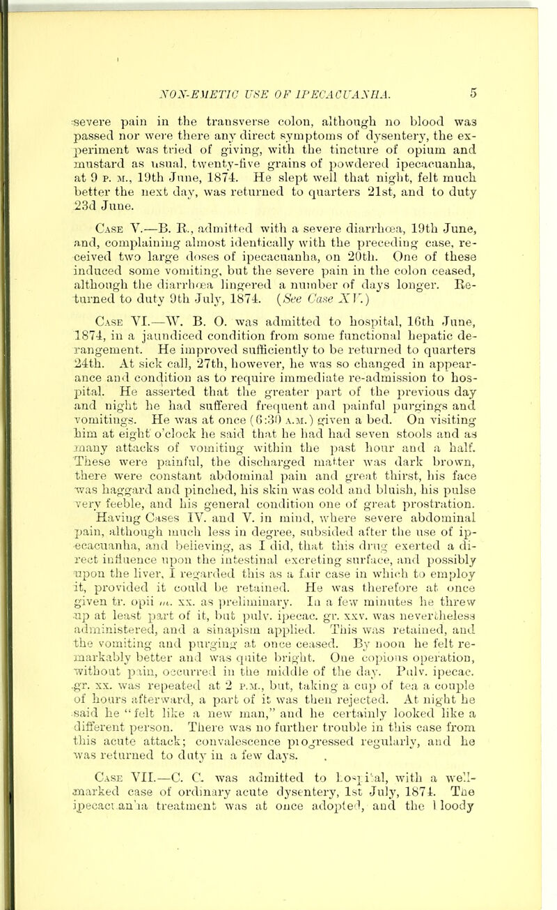 severe pain in the transverse colon, although no blood was passed nor wei'e there any direct symptoms of dysentery, the ex- periment was tried of giving, with the tincture of opium and mustard as usual, twenty-tive grains of powdered ipecacuanha, at 9 p. M., IDth June, 1874. He slept well that night, felt much better the next day, was returned to quarters 21st, and to duty 23d June. Case V.—B. E., admitted with a severe diarrhoja, 19th June, and, complaining almost identically with the preceding case, re- ceived two large doses of ipecacuanha, on 20th. One of these induced some vomiting, but the severe pain in the colon ceased, although the diarrlxea lingered a number of days longer. Re- turned to duty 9th Juh', 1871. {See X]'.) Case VI.—W. B. O. was admitted to hospital, IGth June, 1874, in a jaundiced condition from some functional hepatic de- rangement. He improved sufficiently to be returned to quarters 24th. At sick call, 27th, however, he was so changed in appear- ance and conclition as to require immediate re-admission to hos- pital. He asserted that the greater part of the i)revious day and night he had suffered frequent and painful purgings and vomitings. He was at once (6:30 a.m.) given a bed. On visiting liim at eight o'clock he said that he had had seven stools and ad jnany attacks of vomiting within the past hour and a half. These were painful, the discharged matter was dark brown, there were constant abdominal pain and great thirst, his face ■was haggard and i)inched, his skin was cold and bluish, his pulse very feeble, and his general condition one of great prostration. Having Cases IV. and V. in mind, where severe abdominal pain, although much less in degree, subsided after tiie use of ip- ecacuanha, and believing, as I did, that this drug exerted a di- rect influence upon the intestinal excreting surface, and possibly upon the liver, I regarded this as a fair case in which to employ it, provided it could be retained. He was therefore at once given tr. opii m. xx. as ])reliminary. In a few minutes he threw up at least part of it, but pulv. ipecac. gi\ xxv. was nevertheless administered, and a sinapism applied. This was retained, and the vomiting and purging at once ceased. By noon he felt re- markably better and was quite bright. One copious operation, without pain, occurred in the middle of the day. Pulv. ipecac, -gr. XX. was repeated at 2 p.m., but, taking a cup of tea a couple of hours afterward, a part of it was then rejected. At night he said he felt like a new man, and he certainly looked like a different person. There was no further trouble in this case from tliis acute attack; convalescence piogressed regularly, and he was returned to datj in a few days. Case VII.—C. C. was admitted to Lo'^]_i:al, with a we'.I- jnarked case of ordinary acute dysentery, 1st July, 1874. Toe ipecaci.an'.ia treatment was at once adople'1, and the I loody