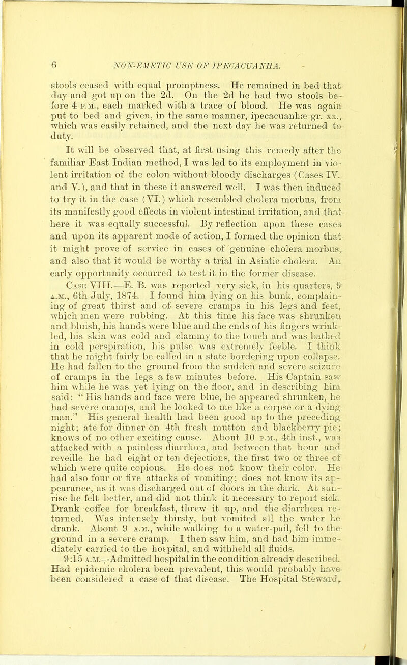 stools ceased with equal promptness. He remained in bed that day and got up on the 2d. On the 2d he had two stools be- fore 4 P.M., each marked with a trace of blood. He was again put to bed and given, in the same manner, ipecacuanhas gr. xs., which was easily retained, and the next day he was returned to duty. It will be observed that, at first using this remedy after the familiar East Indian method, I was led to its employment in vio- lent irritation of the colon without bloody discharges (Cases IV. and v.), and that in these it answered welL I was then induced to try it in the case (YI.) which resembled cholera morbus, from its manifestly good etfects in violent intestinal irritation, and that here it was equally successful. By ]-eflection upon these cases and upon its apparent mode of action, I formed the opinion that it might prove of service in cases of genuine cholera morbus,, and also that it would be worthy a trial in Asiatic cholera. An early opportunity occurred to test it in the former disease. Case VIII.—E. B. was reported very sick, in his quarters, 9 A.M., 6th July, 1874. I found him lying on his bunk, complain- ing of great thirst and of- severe cramps in his legs and feet, which men were rubbing. At this time his face was shrunkeu and bluish, his hands were blue and the ends of his fingers wrink- led, his skin was cold and clammy to the touch and was bathed in cold perspiration, his pulse was extremely feeble. I think that he might fairly be called in a state bordering upon collapse. He had fallen to the ground from the sudden and severe seizure of cramps in the legs a few minutes before. His Captain saw him while he was yet lying on the floor, and in describing him said: His hands and face were blue, he appeared shrunken, he had severe cramps, and he looked to me like a corpse or a dying man. His general health had been good up to the preceding night; ate for dinner on 4tli fresh mutton and blackberry pie; knows of no other exciting cause. About 10 p.m., 4th iust., wa^^ attacked with a painless diarrhoea, and between that hour and. reveille he had eight or ten dejections, the first two or three of which were quite copious. He does not know their color. He had also four or five attacks of vomiting; does not know its ap- pearance, as it was discharged out of doors in the dark. At sun- rise he felt better, and did not think it necessary to report sick. Drank coffee for breakfast, threw it up, and the diarrhcea re- turned. Was intensely thirsty, but vomited all the water he drank. About 9 a.m., while walking to a water-pail, fell to the- ground in a severe cramp. I then saw him, and had him imme- diately carried to the hospital, and withheld all fluids. 9:15 A.M.--Admitted hospital in the condition already described. Had epidemic cholera been prevalent, this would probably have- been considered a case of that disease. The Hospital Steward,.