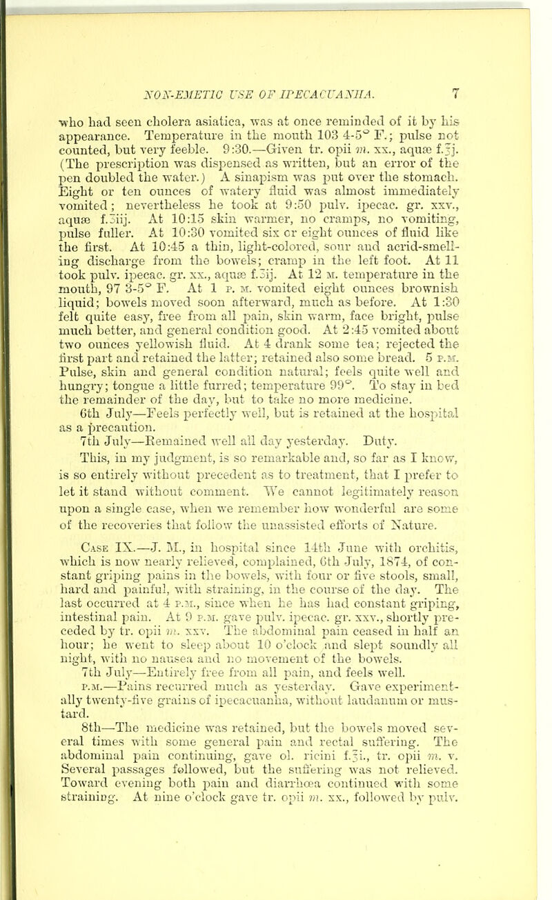 ■who had seen cholera asiatica, was at once remintletl of it by his appearance. Temperature in the mouth 103 4-5^ F.; pulse Bot counted, but very feeble. 9:30.—Given tr. opii m. xx., aqua) f.Jj. (The prescription was dispensed as written, but an error of the pen doubled the water.) A sinapism was put over the stomach. Eight or ten ounces of watery fluid was almost immediately vomited; nevertheless he took at 9:50 pulv. ipecac, gr, xxv., aquae f.oiij. At 10:1-5 skin warmer, no cramps, no vomiting, pulse fuller. At 10:30 vomited six or eight ounces of fluid like the first. At 10:45 a thin, light-colored, sour and acrid-smell- ing discharge from the bowels; ci'amp in the left foot. At 11 took pulv. ipecac, gr. xx., aquas f.3ij. At 12 m. temperature in the mouth, 97 3-5° F. At 1 p. m. vomited eight ounces brownish liquid; bowels moved soon afterward, much as before. At 1:30 felt quite easy, free from all pain, skin warm, face bright, pulse much better, and general condition good. At 2:45 vomited about two ounces yellowish iluid. At 4 drank some tea; rejected the first part and retained the latter; retained also some bread. 5 p.m. Pulse, skin and general condition natural; feels quite well and hungry; tongue a little furred; temperature 99^. To stay in bed the remainder of the day, but to take no more medicine. 6th July—Feels perfectly well, but is retained at the hospital as a precaution. 7th July—Remained well all day yesterday. Duty. This, in my judgment, is so remarkable and, so far as I know, is so entirely without precedent as to treatment, that I prefer to let it stand without comment. We cannot legitimately reason upon a single case, when we remember how wonderful are some of the recoveries that follow the unassisted efibrts of Nature. Case IX.—J. M., in hospital since 14th June with orchitis, which is now nearly relieved, complained, Gth July, 1874, of con- stant griping pains in the bov\^els, with four or five stools, small, hard and painful, with straining, in the course of the day. The last occurred at 4 p.m., since when he has had constant griping, intestinal pain. At 9 p.m. gave pulv. ipecac, gr. xxv., shortly pre- ceded by tr. opii )/;. xxv. The abdominal pain ceased in half an hour; he went to sleep about 10 o'clock and slept soundly all night, with no nausea and no movement of the bowels. 7th July—Entirely free from all pain, and feels well. P.M.—Pains recurred much as yesterday. Gave experiment- ally twenty-five grains of ipecacuanha, without laudanum or mus- tard. 8th—The medicine was retained, but the bowels moved sev- eral times with some general pain and rectal suffering. The abdominal pain continuing, gave ol. ricini f.3i., tr. opii m. v. Several passages followed, but the sufi'ering was not relieved. Toward evening both pain and diarrhoea continued with some straining. At nine o'clock gave tr. opii m. xx., followed by pulv.