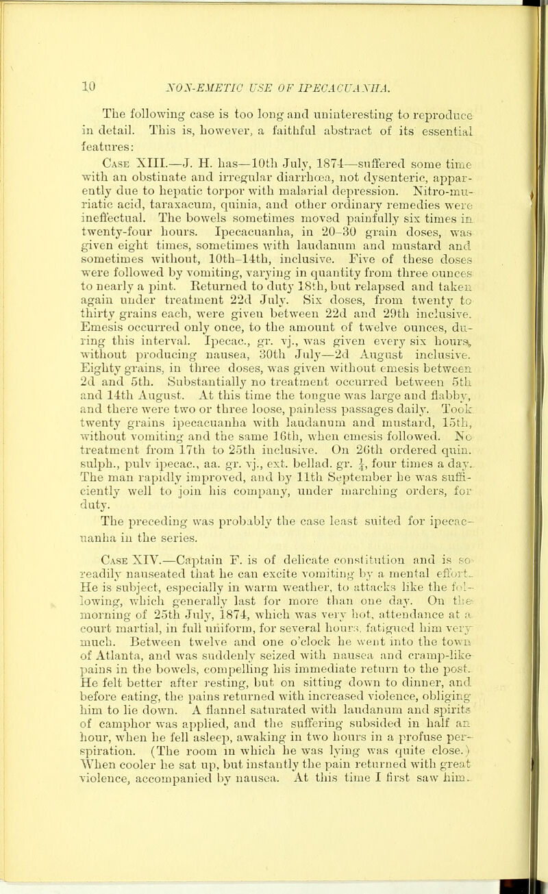 The following case is too long and uninteresting to reproduce in detail. This is, however, a faithful abstract of its essential features: Case XIII.—J. H. has—10th July, 1874—suffered some time with an obstinate and irregular diarrhoea, not dysenteric, appar- ently due to hepatic torpor with malarial depression. Nitro-mu- riatic acid, taraxacum, quinia, and other ordinary remedies were ineffectual. The bowels sometimes moved painfully sis times ia twenty-four hours. Ipecacuanha, in 20-30 grain doses, was given eight times, sometimes with laudanum and mustard and sometimes without, 10th-14th, inclusive. Five of these doses were followed by vomiting, varying in quantity from three ounces to nearly a pint. Returned to duty 18th, but relapsed and taken again under treatment 22d July. Six doses, from twenty to thirty grains each, were given between 22d and 29th inclu.sive. Emesis occurred only once, to the amount of twelve ounces, du- ring this interval. Ipecac, gr. vj., was given every six hoursi, without producing nausea, 30th July—2d August inclusive. Eighty grains, in three doses, was given without emesis between 2d and 5th. Substantially no treatment occurred between 5th and 14th August. At this time the tongue was large and flabby, and there were two or three loose, painless passages daily. Took twenty grains ipecacuanha with laudanum and mustard, loth, without vomiting and the same 16th, when emesis followed. No treatment from 17th to 25th inclusive. On 2Gth ordered quin. sulph., pulv ipecac, aa. gr. vj., ext. bellad. gr. I, four times a day. The man rapiiUy improved, and by 11th September he was sufS.- ciently well to join his company, under marching orders, for duty. The preceding was probably the case least suited for ipecac- uanha in the series. Case XIV.—Cajitain F. is of delicate consiitution and is so readily nauseated that he can excite vomiting by a mental effoit.. He is subject, especially in warm v/eather, to attacks like the fol- lowing, which generally last for more than one day. On the^ morning of 25th July, 1874, which was very hot, attendance at a court martial, in full uniform, for several hour;-;, fatigued him very^ much. Between twelve and one o'clock he went into the town of Atlanta, and was suddenly seized with nausea and cramp-like pains in the bowels, compelling his immediate return to the post. He felt better after resting, but on sitting down to dinner, and before eating, the pains returned with increased violence, obliging him to lie down. A flannel saturated with laudanum and spirits of camphor was applied, and the suffering subsided in half an hour, when he fell asleep, awaking in two hours in a profuse per- spiration. (The room in which he was lying was quite close.) When cooler he sat up, but instantly the pain returned with great violence, accompanied by nausea. At this time I first saw him.