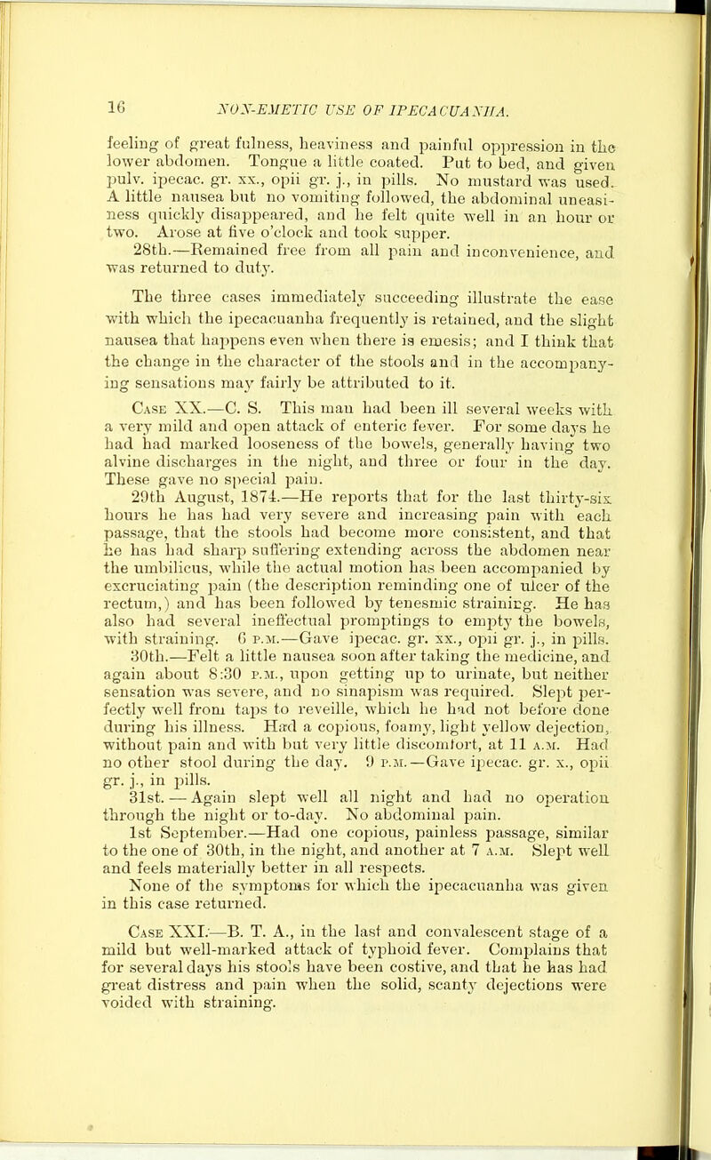 feeling of great fulness, heaviness and painful oppression in the lower abdomen. Tongue a little coated. Put to bed, and given pulv. ipecac, gr. xx., opii gr. j., in pills. No mustard was used. A little nausea but no vomiting followed, the abdominal uneasi- ness quickly disappeared, and he felt quite well in an hour or two. Arose at five o'clock and took supper. 28th.—Eemained free from all pain and inconvenience, and was returned to duty. The three cases immediately succeeding illustrate the ease with which the ipecacuanha frequently is retained, and the slight nausea that happens even when there is emesis; and I think that the change in the character of the stools and in the accompany- ing sensations may fairly be attributed to it. Case XX.-—C. S. This man had been ill several weeks with a very mild and oj^en attack of enteric fever. For some days he had had marked looseness of the bowels, generally having two alvine discharges in the night, and three or four in the day. These gave no special pain. 29th August, 1874.—He reports that for the last thirty-six hours he has had very severe and increasing pain with each passage, that the stools had become more consistent, and that be has had sharp suffering extending across the abdomen near the umbilicus, while the actual motion has been accompanied by excruciating pain (the description reminding one of ulcer of the rectum,) and has been followed by tenesmic strainitg. He has also had several ineffectual promptings to emjity the bowels, with straining. G p.m.—Gave ipecac, gr. xx., opii gr. j., in pills. 80th.—Felt a little nausea soon after taking the medicine, and again about 8:30 p.m., upon getting up to urinate, but neither sensation was severe, and no sinapism was required. Slept per- fectly well from taps to reveille, which he had not before done during his illness. Had a copiou.s, foamy, light yellow dejection, without pain and with but very little discomfort, at 11 a.m. Had no other stool during the day. 9 p.m.—Gave ipecac, gr. x., opii gr. j., in jjills. 31st.—Again slept well all night and had no operation, through the night or to-day. No abdominal pain. 1st September.—Had one coiaious, painless passage, similar to the one of 30th, in the night, and another at 7 a.m. Slept well and feels materially better in all respects. None of the symptoms for which the ipecacuanha was given in this case returned. Case XXI;—B. T. A., in the last and convalescent stage of a mild but well-marked attack of typhoid fever. Complains that for several days his stools have been costive, and that he has had great distress and pain when the solid, scanty dejections were voided with straining. «