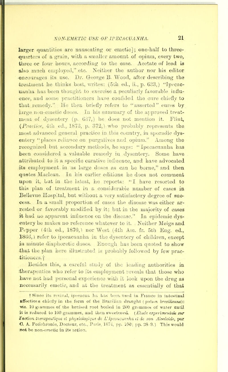 larger quantities are nauseating or emetic]; one-balf to three- quarters of a grain, with a smaller amount of opium, eveiy two, three or four hours, according to the case. Acetate of lead is also much employed, etc. Neither the author nor his editor 'encourages its use. Dr. (3-eorge B. Wood, after describing the iroatment he thinks beet, %yvites: (5th ed., ii., p. 633,) Ipecao tsanha has been thoiight to exercise a peculiarly favorable influ- ence, and some practitioners have confided the cure chiefly to that remedy. Ho then briefly refers to asserted cures by large non-emetic doses. In his summary of the aj'proved treat- ment of dysentery (p. 637,) he does not mention it. Flint, {Fraciivf., 4th ed., 1873, p. 372,) who probably represents the most advanced general practice in this country, in sporadic dys- entery  places reliance on purgatives and opium. Among the recognized but secondary methods, he says: Ipecacuanha has been considered a valuable remedy iu dysentery. Some have attributed to it a specific cai'ative iniiaence, and have advocated its employment. in as large doses as can be borne, and then quetes Maclean. In his earlier editions ho does not comment upon it, but in the latest, he reports: I have resorted to this plan of treatment in a considerable number of cases in Bellevue Hospital, but without a very satisfactory degree of suo- cess. In a small proportion of cases the disease was either ar- rested or favorably modified by it; but in the majority of cases it had no apparent influence on the disease.' In epidemic dys- entery he makes no reference whatever to it. . Neither Meigs and Pepper ath ed., 1870,1 nor West (4th Am. fr. 5th Eng. ed., 1866,) refer to ipecacuanha in the dysentery of children, except iu minute diaphoretic doses. Enough has been quoted to show •that the plan here illustrated is prol)ably followed by few prap-, titioners.f Besides this, a careful study of the loading authorities in therapeutics who refer to its eojployment reveals that those who have not had personal experieuco with it look upon the drug aa necessarily emetic, and at the treatment as essentially of that t Since its revival, ipt'cacua ha ban hwunHud in Fiance iu iutehiiual fifFectioiis cbieiiy in the form of the Bra;'iiiaa dninght (polmn bresilienne)'. viz. 10 giarames of the bruised root boiled iu '2C>0 gr.immes of water uulil St is rudriced to 100 gnimmes, and then ewbeteued. (Etude experimeniak sw I'act'wn ttierapedique e! phynloioijiqiie de L'Jpxacwinha de son Almloide., par 0. A. PoliohroDie, Doct'Cur, etc., Parip, ]87i, pp. 100; pp. 'JS 9.) This would Ttot be non-emetic in its notion.