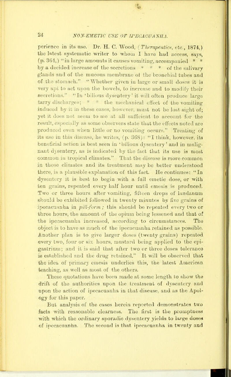 perience in its use. Dr. H. C. Wood, {Therapeutics, etc., 1874,) the latest systematic writer to whom I have had access, says, (p. 364,)  iu large amounts it causes vomiting, accompanied * * by a decided increase of the secretions * * * of the salivary glands and of the mucous membrane oi the bronchial tubes and of the stomach. Whether given in large or small doses it is very apt to act ni)on tlie bowels, to increase and to modify their secretions. In 'bilious dyseptery' it will often produce large tarry discharges; * * the mechanical effect of the vomiting induced by it in these cases, however, must not be lost sight of; yet it does not seem to me at all sufficient to account fur the result, especially as some observers state that the effects noted are produced even when little or no vomiting occur.«. Treating of its use in this disease, he writes, (p. 368): I think, however, its beneficial action is best seen in ' bilious dysentery' and in malig- nant dysentery, as is indicated by the fact that its use is most common iu tropical climates. That the disease is more common in those climates and its treatment may he better understood there, is a plausible explanation of this fact. He continues: In dysentery it is best to begin with a full emetic dose, or with ten grains, repeated evei-y half hour until emesis is produced. Two or three hours after vomiting, fifteen drops of laudanum should be exhibited followed in twenty minutes by five grains of ipecacuanha in pill-form ; this should be repeated every two or three hours, the amount of the opium being lessened and that of the ipecacuanha increased, according to circumstances. The object is to have as much of the ipecacuanha retained as possible. Another plan is to give larger doses (twenty grains) repeated every two, four or six hours, mustard being applied to the epi- gastrium; and it is said that after two or three doses tolerance is established and the drug retained. It will be observed that the idea of primary emesis underlies this, the latest American teaching, as well as most of the others. These quotations have been made at some length to show the drift of the authorities upon the treatment of dysentery and apon the action of ipecacuanha in that disease, and as the Apol- ogy for this paper. But analysis of the cases herein reported demonstrates two facts with reasonable clearness. The first is the promptness ■with which the ordinary sporadic dysentery yields to large doses of ipecacuanha. The second is that ipeca/?uanha in twenty and