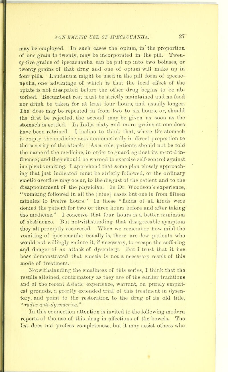 may be employed. In such cases the opium, in'the proportion of one grain to twenty, may be incorporated in the pill. Twen- ty-five grains of ipecacuanha can he put up into two boluses, or twenty grains of that drug and one of opium will make up in four pills. Laudanum might be used in the pill form of ipecac- Hfinha, one advantage of which is that the local effect of the opiate is not dissipated before the other drug begins to be ab- sorbed. Recumbent rest must be strictly maintained and no food nor drink be taken for at least four hours, and usually longer. The dose may be repeated in from two to six hours, or, should the first be rejected, the second may be given as soon as the stomach is settled. In India sixty and more grains at one dose have been retained. I incline to think that, where tile stomach is empty, the medicine acts iiou-emetically in direct proportion ts> the severity of the attack. As a rule, patients should not be told, the name of the medicine, in order to guard against its mental in- fluence; and they should be waniGLl to exercise self-control against incipient vomiting. I apprehend that some plan closely approach- ing that just indicated mast be strictly followed, or the ordinary emetic overflow may occur, to the disgust of the patient and to the disappointment of the physician. In Dr. Woodson's experience,  vomiting followed in all the [nine] cases but one in from fifteen minutes to twelve hours. In these fluids of all kinds were denied the patient for two or three hours before and after taking the medicine. I conceive that four hours is a better minimum of abstinence. Bat notwithstanding that disagreeable symptom they all promptly recovered. When we remember how mild the vomiting of ipecacuanha usually is, there are few patients -who would not Willingly endure it, if necessary, to escape the suffering and danger of an attack of dysentery. Bat I trust that it has been demonstrated that emesis is not a necessary result of this mode of treatment. Notwithstanding the smaliuess of this series, I think that tha results attained, confirmatory as they are of the earlier traditions and of the recent Asiatic expej-ience, warrant, on purely empiri- cal grounds, a greatly extended trial of this treatment in dysen- tei*y, and point to the restoration to the drug of its old title,  radix anti-dysentnica. In this connection attention is invited to the following modern reijorts of the use of this drug in affections of the bowels. The list does not profess eompleteues.'*, but it may assist others who