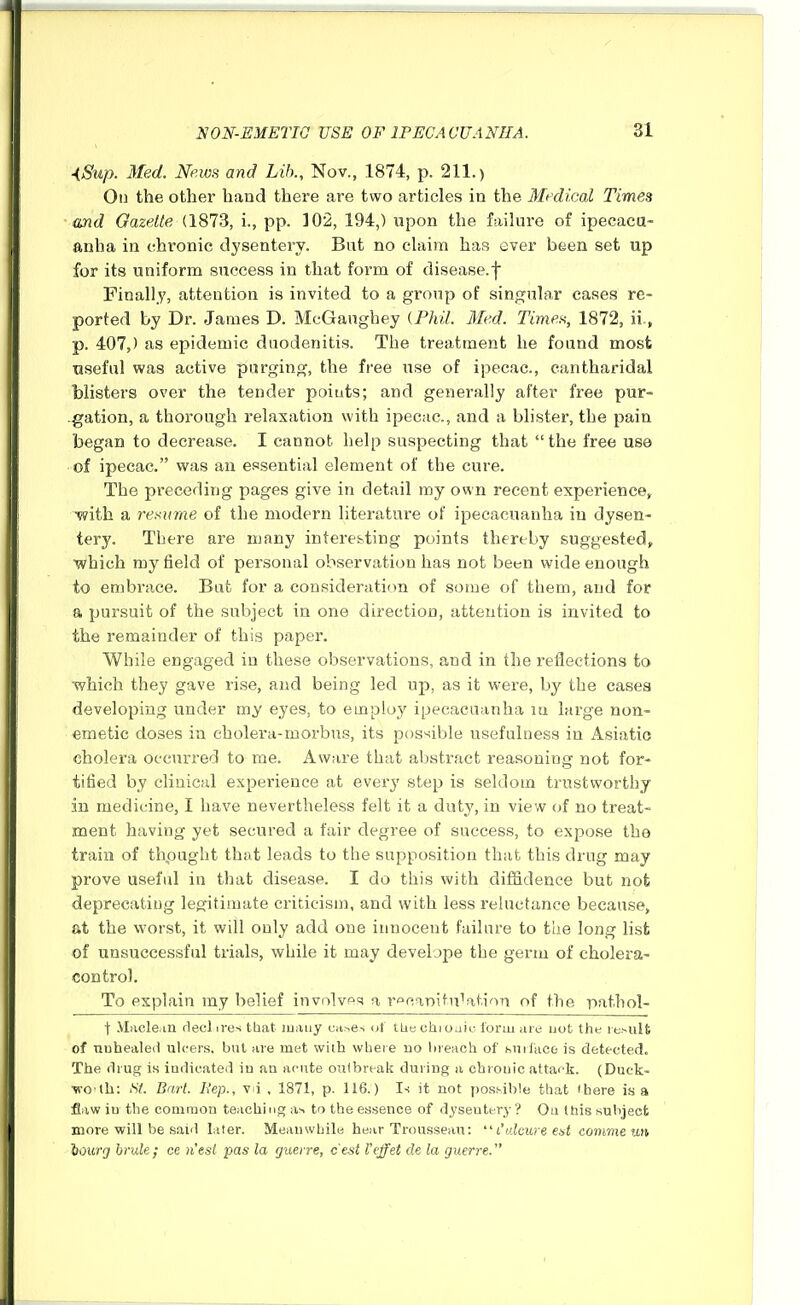 ■iSup. Med. News and Lib., Nov., 1874, p. 211.) Oil the othei' hand there are two articles in the Medical Times and Gazette (1873, i., pp. 102, 194,) upon the faihire of ipecacu- anha in chronic dysentery. But no claim has ever been set up for its uniform success in that form of disease.f Finally, attention is invited to a group of singnhw cases re- ported by Dr. James D. McGanghey {Phil. Med. Times, 1872, ii., p. 407,) as epidemic duodenitis. The treatment he found most Tiseful was active purging, the free use of ipecac, cantharidal blisters over the tender poiuts; and generally after free pur- .gation, a thorough relaxation with ipecac, and a blister, the pain began to decrease. I cannot help suspecting that the free use of ipecac. was an essential element of the cure. The preceding pages give in detail my own recent experience, with a re.^iime of the modern literature of ipecacuanha in dysen- tery. There are many interesting points thereby suggested, which my field of personal observation has not been wide enough to embrace. But for a consideration of some of them, and for a pursuit of the subject in one direction, attention is invited to the I'emainder of this paper. While engaged in these observations, and in the reflections to which they gave rise, and being led up, as it were, by the cases developing under my eyes, to einpluj' ipecacuanha lu large non- emetic doses in eholera-morbus, its possible usefulness in Asiatic cholera occurred to me. Aware that abstract reasoning not for- tified by clinical experience at every step is seldom trustworthy in medicine, I have nevertheless felt it a duty, in view of no treat- ment having yet secured a fair degree of success, to expose the train of thpught that leads to the supposition that this drug may prove useful in that disease. I do this with dilfidence but nofc deprecating legitimate criticism, and with less reluctance because, at the worst, it will only add one innocent failure to tiie long list of unsuccessful trials, while it may develope the germ of cholera- control. To explain my belief involves a r<^car>itn^ation of the pathol- t -VLicle.in rlecl ires tbat luauy cases ot tke chj oaio form are not the resulfc of nuheale(1 ulcers, but are met with where no l)reach of sniiace is detected. The drug is indicated in an acute outbreak during a ehrouic attack. (Duck- woith: Si. Bart. Bep., v i , 1871, p. 116.) Is it not posi-ible that there is a fliiw in the common teachi ng as to the essence of dysentery ? Oa this subject more will be said later. Meanwhile hear Trousseau:  I'ulcure eat comme un ioicrg brule; ce nest pas la guerre, cest Vcffet de la guerre.