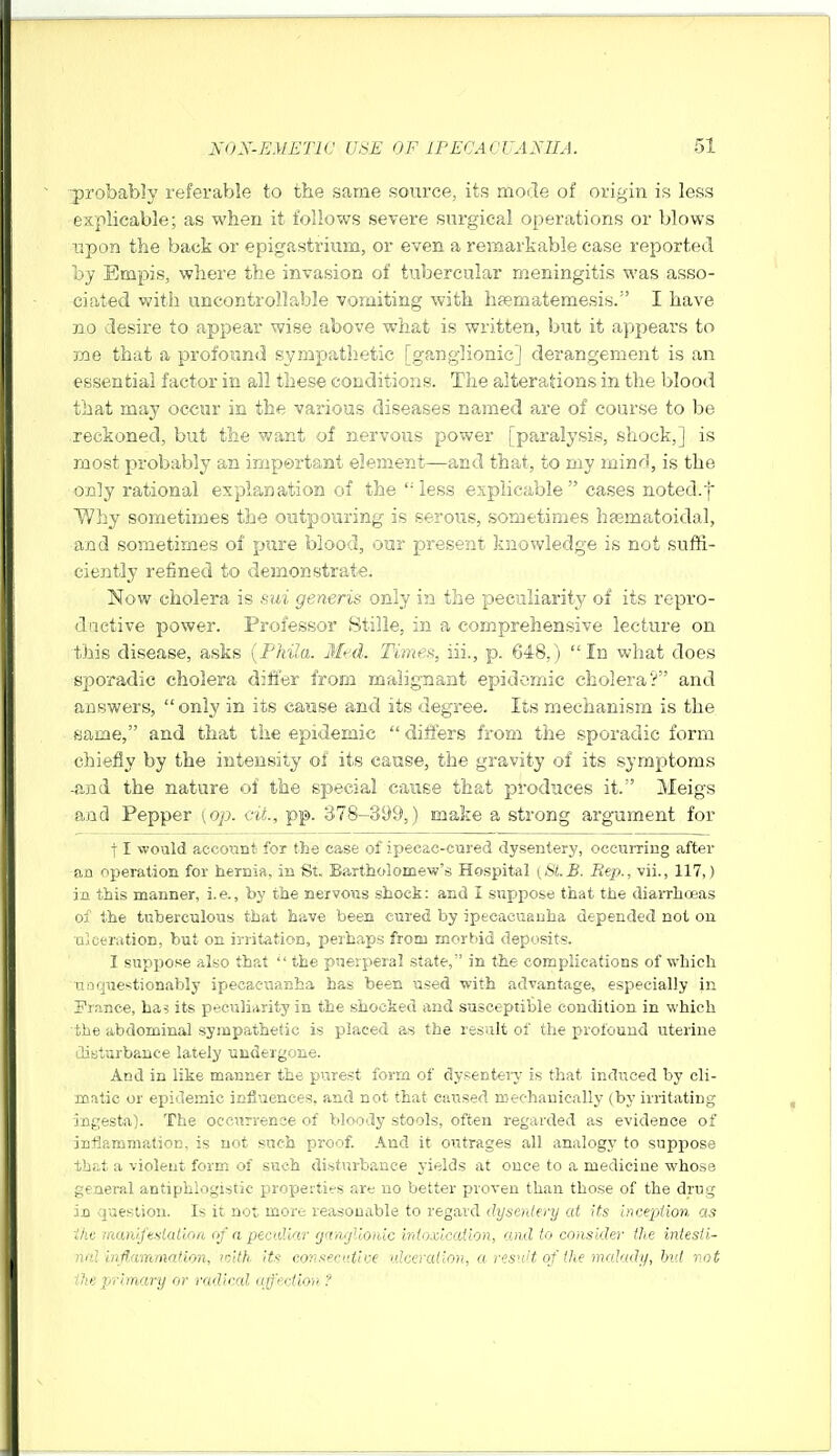 ■probably referable to the same source, its moile of origin is less explicable; as when it follows severe surgical operations or blows upon the back or epigastrium, or even a remarkable case reported by Empis, where the invasion of tubercular meningitis was asso- ciated v^ith uncontrollable vomiting with hfematemesis. I have no desire to appear wise above what is written, but it appears to xne that a profound S2/™P<''''thetic [ganglionic] derangement is an essential factor in all these conditions. The alterations in the blood that may occur in the various diseases named are of course to be reckoned, but the want of nervous power [paralysis, shock,] is most probably an irjipertant element—and that, to my mind, is the only rational explanation of the less explicable cases noted.f Why sometimes the outpouring is serous, sometimes hsematoidal, and sometimes of pure blood, our present knowledge is not suffi- ciently refined to demonstrate. Now cholera is sui generis only in the peculiarity of its repro- ductive power. Professor Stille, in a comprehensive lecture on this disease, asks {Phila. Med. Times, iii., p. 648,) In what does sporadic cholera dilier from malignant epidemic cholera'? and answers, only in its cause and its degree. Its mechanism is the fjaine, and that the epidemic  differs from the sporadic form chiefiy by the intensity of its cause, the gravity of its symptoms -and the nature of the special cause that produces it. Meigs and Pepper [op. cit., pp. 378-399,) make a strong argument for j I would accoiint for the case of ipecac-cared dysentery, ocexiiTing after an operation for hernia, in St. Bartholomew's Hospital ySl.B. Rep., vii., 117,) in this manner, i.e., by the nervous shock: and I suppose that the diarrhoeas of the tuberculous that have been cured by ipecacuanha depended not on aleeration, but on irritation, perhaps from morbid deposits. I suppose also that  the puerperal state, in the complications of which n.oquestionably ipecacuanha has been used with advantage, especially in Pr.ince, ha^ its peculiarity in the shocked and susceptible condition in which the abdominal sympathetic is placed as the result of the profound uterine diaturbance lately undergone. And in like manner the p>irest form of dysenteiy is that induced by cli- matic or ep)idemic infiuenees. and not that caused rcechauically (by irritating ingesta). The oceurrenoe of bloody stools, often regarded as evidence of jDflp.mmation, is not such proof. And it outrages all analogy to suppose that a violent form of such disturbance yields at once to a medicine whose general antiphlogistic propeitifS are no better proven than those of the drug in question. Is it not more reasonable to regard dysentery at its incepiion as ihv iiKxnifeslatioa of a pecaliar rjawjllordc irdoxlcaiion, and to consider the intesli- )ial inflammation, loith its co'itsecdive iilceralion, a resnit of (he malady, hid not ihe primary or radical afection ?