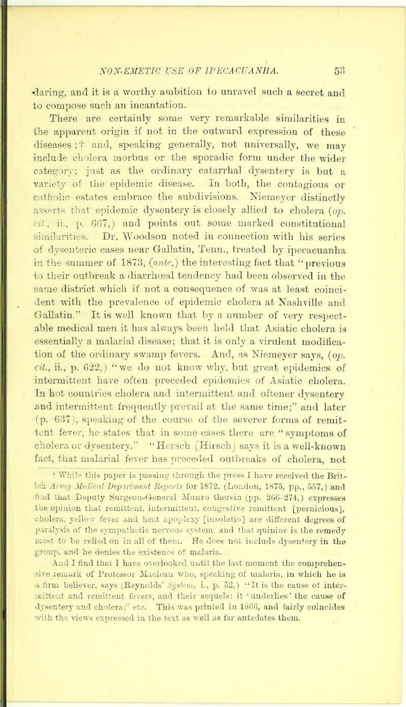 i:larin,i^, and it is a worthy ambition to unravel such a secret and to compose such an incantation. There are certainly some very remarkaole similarities iu the apparent origin if not in the outward expression of these diseases ;t Ji'Ufl, speaking generally, not universally, we may include cholera morbus or the sporadic form under the wider category; just as the ordinary catarrhal dysentery is but a variety of tlie epidemic disease. In both, the contagious or catholic estates embrace the subdivisions. Niemeyer distinctly asserts that epidemic dysentery is closely allied to cholera (op. cil, ii., p. 6G7,) and points out some marked constitutional similarities. Dr. Woodson noted in connection with his series of dysenteric cases near Gallatin, Tenn., treated by ii^ecacuanha in the summer of 1873, (oMe,) the interesting fact that ''previous to their outbreak a diai'rhcBal tendency had been observed in the same district which if not a consequence of was at least coinci- dent with the prevalence of epidemic cholera at Nashville and Gallatin. It is well known that by a number of very respect- able medical men it has always been held that Asiatic cholera is essentially a malarial disease; that it is only a virulent modifica- tion of the ordinary swamp fevers. And, as Niemeyer says, (o/j. cit., ii., p. 622,) we do not know why, but great epidemics of intermittent have often preceded epidemics of Asiatic cholera. In hot countries cholera and intermittent and oftener dysentery ftnd intermittent frequently prevail at the same time; and later (p. 637), speaking of the course of the severer forms of remit- tent fever, he states that in some cases there are  symptoms of cholera or dysentery. Hersch [HirschJ says it is a well-known fact, that malarial fever has preceded outbreaks of cholera, not t While this paper is passing through the jjiess I have received the Brit- ish Army Medical Department Reports for 1872, (London, 1875, pp., 557,) and ■find that Deputy Surgeon-General Munro therein (pp. 266-274,) expresses the opinion that remittent, intermittent, congestive remittent [pernicious], cholera, yellow fever and heat apoplexy [iusolatio] are different degrees of paralysis of the sympathetic nervous system, and that quinine is the remedy most to be relied on in all of them. He does not include dysentery in the .group, and he denies the existence of malaria. And I lind that I have overlooked until the last moment the comprehen- sive remark of Prolessor Maclean who, speaking of malaria, in which he is a firm believer, says (Reynolds' liystan, i., p. 52,) It is the cause ot inter- jjaittent and remittent fevers, and their sequels: it 'underlies' the cause of dy.sentery and cholera; etc. This was printed in 1866, and laiiiy coincides •^yilh the views expressed in the text as well as far antedates them.