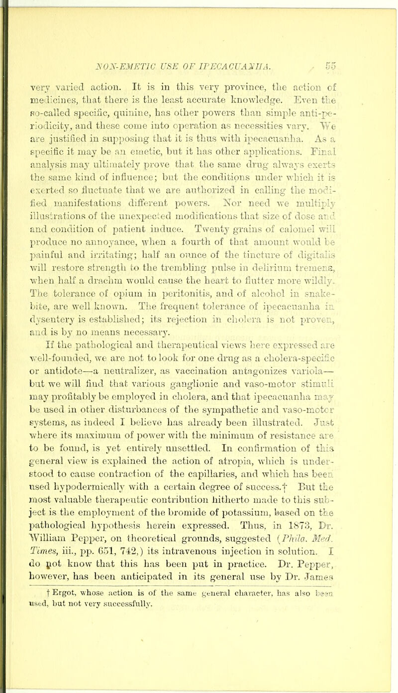 very varied action. It is in this very province, tlie action of medicines, tliat there is the leiist accurate knowledge. Even tiie Ro-called speciflc, quinine, has other powers than simple anti-pe- riodicity, and these come into operation as necessities vary. We are justified in supposing that it is thus with ipecacuanlia. As a specific it may be an emetic, but it has other applications. Final analysis may ultimately prove that the same drug always exerts the same kind of influence; but the conditions under vrhich it is exerted so fluctuate that we are authorized in calling the modi- fied manifestations different jiowers. Nor need we multiply illustrations of the unexpected modifications that size of dose and and condition of patient induce. Twenty grains of calomel will produce no annoyance, when a fourth of that amount would be painful and ij'ritating; half an ounce of the tincture of digitalis Vv'ill restore strength to the trembling pulse in delirium tremens, when half a drachm would cause the heart to flutter more wildly. The tolerance of opium in peritonitis, and of alcohol in snake- bite, are well known. The frequent tolerance of ipecacuanha i'o. dysentery is established; its rejection in cholera is not proven, and is by no means necessary'. If the pathological and therapeutical views here expressed are well-founded, we are not to look for one drug as a cholera-specific or antidote—a neutralizer, as vaccination autngonizes variola— but we will find that various ganglionic and vaso-motor stimuli may profitably be employed in cholera, and that ipecacuanha may be used in other disturbances of the sympathetic and vaso-motor systems, as indeed I believe has already been illustrated. -Just vvhere its maximum of power with the minimum of resistance are to be found, is yet entirely unsettled. In confirmation of this general view is explained the action of atropia, which is under- stood to cause contraction of the capillaries, and which has been used hypodermicallj' witli a certain degree of success.] But tte most valuable therapeutic contribution hitherto made to this sub- ject is the employment of the bromide of potassium, based on the pathological hypothesis herein expressed. Thus, in 1873, Dr. William Pepper, on theoretical grounds, suggested {Phila. Med. Ttnies, iii., pj). G51, 742,) its intravenous injection in solution. I tlo pot kuow that this has been put in practice. Dr. Pepper, however, has been anticipated in its general use by Dr. .James t Ergot, whose action is of the same general character, has also besn tised, hut not very .successfully.