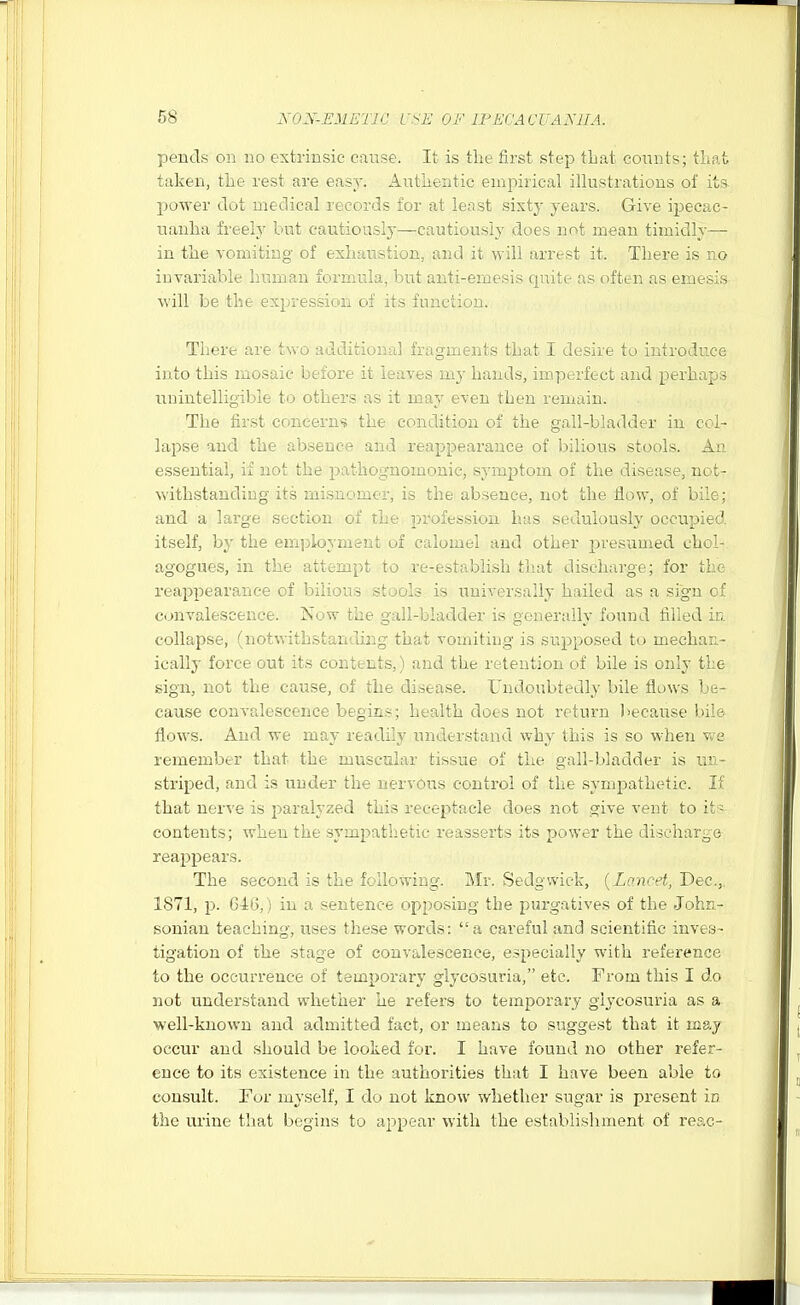 pends on no extrinsic cause. It is tlie first step tbat coimts; tLafc taken, the rest are easy. Authentic empirical illustrations of its power dot medical records for at least sixty years. Give ipecac- nanlia freely but cautiously—cautiously does not mean timidly— in the vomiting of exhaustion, and it will arrest it. There is no invariable human formula, but :.iui-'V]ijesis quite as often as emesis will be the expression of its iiinciiuii. There are two additional fragments that I ■ ' > < introduce into this mosaic before it leaves my hands, imp^ and perhaps unintelligible to others as it may even then remain. The first concern*? the condition of the gall-bladder in col- lapse and the absence and reappearance of bilious stools. An e.ssential, if not the pathognomonic, symptom of the disease, not- withstanding its misnomer, is the absence, not the flow, of bile; and a large section of the profession has sedulously occupied itself, by the emjjloyment of calomel and other presumed chol- agogues, in the attempt to re-establish that discharge; for the reappearance of bilious st.jols is universally hailed as a sign of convalescence. Now the gall-bladder is pouerally found filled in. collapse, (notwithstanding that vomitiug is supposed to mechan- ically force out its contents,) and the retention of bile is only the sign, not the cause, of the disease. Undoubtedly bile flows be- cause convalescence begins; health does not return because bile flows. And we may readily understand why this is so when we remember that the muscular tissue of the gall-bladder is uii- striped, and is under the nervous control of the sympathetic. If that nerve is paralyzed this receptacle does not give vent to it - contents; when the sympathetic reasserts its power the discharge reappears. The second is the following. Mr. Sedgwick, {Lancet, Dec.,. 1871, p. 646,) in a sentence opposing the purgatives of the John- sonian teaching, uses these words: a careful and scientific inves- ligation of the stage of convalescence, especially with reference to the occurrence of temporary glycosuria, etc. From this I do not understand whether he refers to temporary glycosuria as a well-known and admitted fact, or means to suggest that it may occur and should be looked for. I have found no other refer- ence to its existence in the authorities that I have been able to consult. For myself, I do not know whether sugar is present in the urine that begins to appear with the establishment of reac-