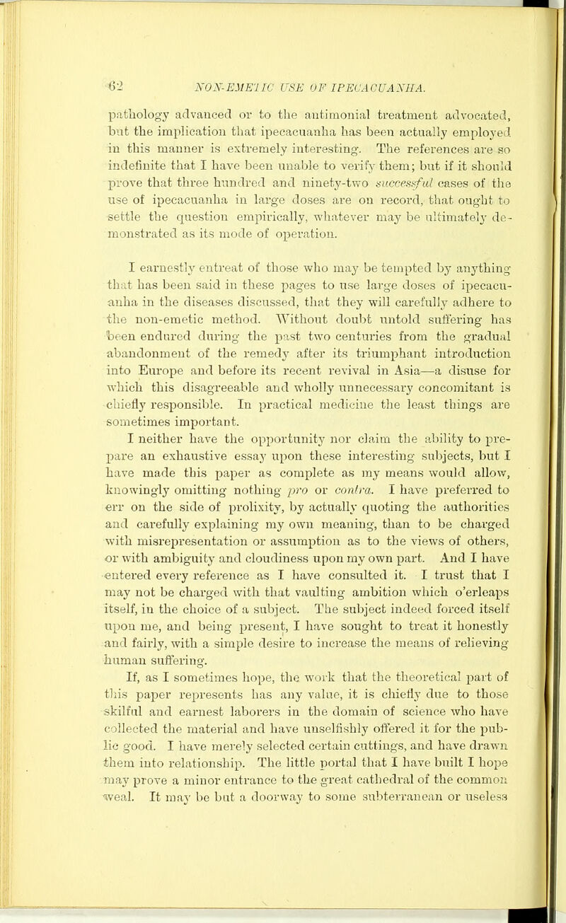 pathology acTvauced or to the antimonial treatment advocated, but the implication that ipecacuanha has been actually employed in this manner is extremely interesting. The references are so indefinite that I have been unable to verify them; but if it should prove that three hundred and ninety-two mccesrful cases of the use of ipecacuanha in large doses are on record, that ought to settle the question empirically, whatever may be ultimately de- monstrated as its mode of operation. I earnestly entreat of those who may be tempted by anything that has been said in these pages to use large doses of ipecacu- anha in the diseases discussed, that they will carefully adhere to the non-emetic method. Without doubt untold suft'ering has been endured during the past two centuries from the gradual abandonment of the remedy after its triumphant introduction into Europe and before its recent revival in Asia—a di.suse for which this disagreeable and wholly unnecessary concomitant is chiefly responsible. In practical medicine the least things are sometimes important. I neither have the opportunity nor claim the ability to pre- pare an exhaustive essay upon these interesting subjects, but I have made this paper as complete as my means would allov/, knowingly omitting nothing pro or contra. I have preferi'ed to err on the side of prolixity, by actually quoting the authorities and cai-efuUy explaining my own meaning, than to be charged with misrepresentation or assumption as to the views of others, or with ambiguity and cloudiness upon my own part. And I have entered every reference as I have consulted it. I trust that I may not be charged with that vaulting ambition which o'erleaps itself, in the choice of a subject. The subject indeed forced itself upon me, and being jaresent, I have sought to treat it honestly and fairly, with a simple desire to increase the means of relieving human suffering. If, as I sometimes hope, the work that the theoretical part of tliis paper represents has any value, it is chiefly due to those skilful and earnest laborers in the domain of science who have collected the material and have unselfishly offered it for the pub- lic good. I have mei-ely selected certain cuttings, and have drawn them into relationship. The little portal that I have built I hope may prove a minor entrance to the great cathedral of the common weal. It may be buit a doorway to some subterranean or useless