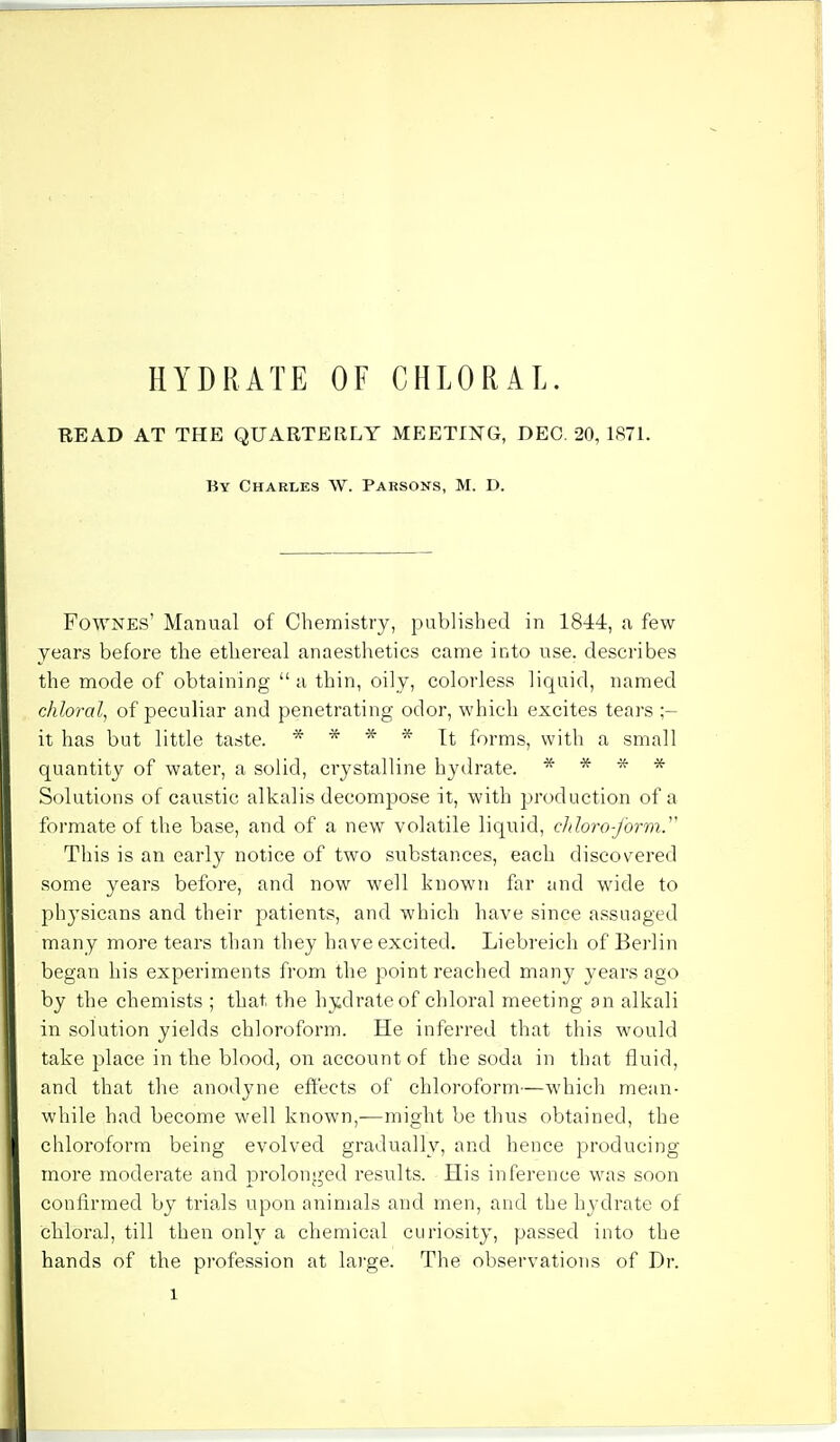 READ AT THE QUARTERLY MEETING, DEO. 20, 1871. By Charles \V. Parsons, M. D. Fownes' Manual of Chemistry, published in 1844, a few- years before the ethereal anaesthetics came into use. describes the mode of obtaining a thin, oily, colorless liquid, named chloral, of peculiar and penetrating odor, which excites tears ;- it has but little taste. * * * * It forms, with a small quantity of water, a solid, crystalline hydrate. * * * * Solutions of caustic alkalis decompose it, with production of a formate of the base, and of a new volatile liquid, cldoro-j'orm. This is an early notice of two substances, each discovered some years before, and now well known far and wide to ph}Tsicans and their patients, and which have since assuaged many more tears than they have excited. Liebreich of Berlin began his experiments from the point reached many years ago by the chemists ; that the hydrate of chloral meeting an alkali in solution yields chloroform. He inferred that this would take place in the blood, on account of the soda in that fluid, and that the anodyne effects of chloroform—which mean- while had become well known,—might be thus obtained, the chloroform being evolved gradually, and hence producing more moderate and prolonged resiilts. His inference was soon confirmed by trials upon animals and men, and the hydrate of chloral, till then only a chemical curiosity, passed into the hands of the profession at large. The observations of Dr. l