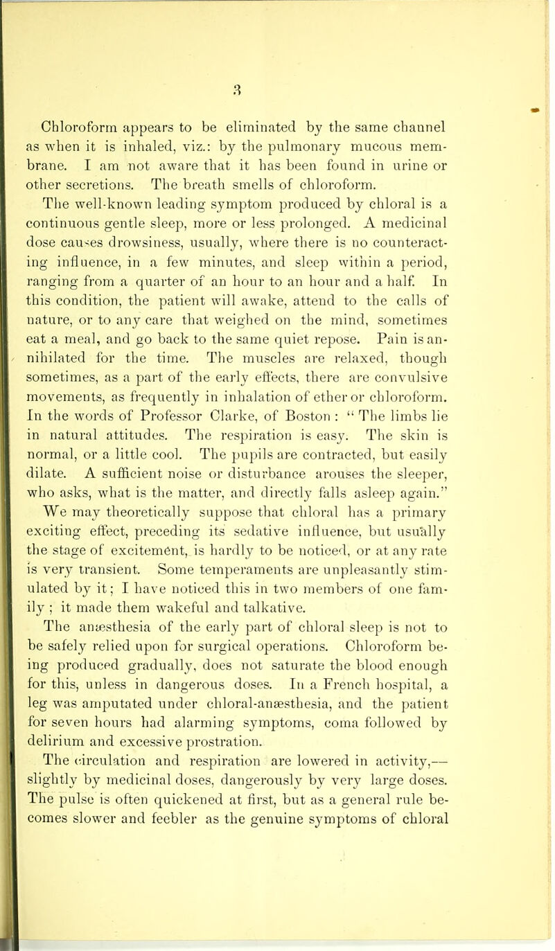 Chloroform appears to be eliminated by the same channel as when it is inhaled, viz.: by the pulmonary mucous mem- brane. I am not aware that it has been found in urine or other secretions. The breath smells of chloroform. The well-known leading symptom produced by chloral is a continuous gentle sleep, more or less prolonged. A medicinal dose causes drowsiness, usually, where there is no counteract- ing influence, in a few minutes, and sleep within a period, ranging from a quarter of an hour to an hour and a half. In this condition, the patient will awake, attend to the calls of nature, or to any care that weighed on the mind, sometimes eat a meal, and go back to the same quiet repose. Pain is an- nihilated for the time. The muscles are relaxed, though sometimes, as a part of the early effects, there are convulsive movements, as frequently in inhalation of ether or chloroform. In the words of Professor Clarke, of Boston :  The limbs lie in natural attitudes. The respiration is easy. The skin is normal, or a little cool. The pupils are contracted, but easily dilate. A sufficient noise or disturbance arouses the sleeper, who asks, what is the matter, and directly falls asleep again. We may theoretically suppose that chloral has a primary exciting effect, preceding its sedative influence, but usually the stage of excitement, is hardly to be noticed, or at any rate is very transient. Some temperaments are unpleasantly stim- ulated by it; I have noticed this in two members of one fam- ily ; it made them wakeful and talkative. The ana?sthesia of the early part of chloral sleep is not to be safely relied upon for surgical operations. Chloroform be- ing produced gradually, does not saturate the blood enough for this, unless in dangerous doses. In a French hospital, a leg was amputated under chloral-anaesthesia, and the patient for seven hours had alarming symptoms, coma followed by delirium and excessive prostration. The circulation and respiration are lowered in activity,— slightly by medicinal doses, dangerously by very large doses. The pulse is often quickened at first, but as a general rule be- comes slower and feebler as the genuine symptoms of chloral