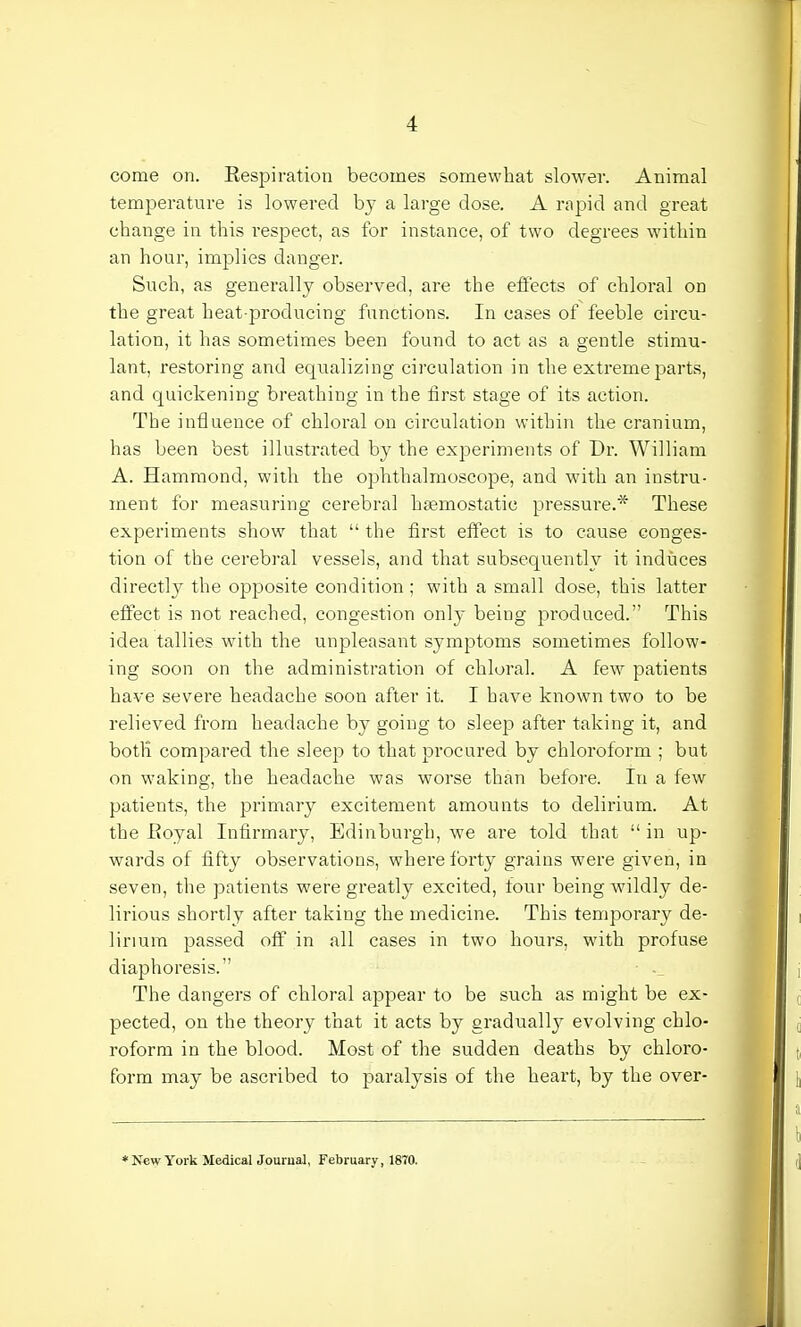 come on. Respiration becomes somewhat slower. Animal temperature is lowered by a large dose. A rapid and great change in this respect, as for instance, of two degrees within an hour, implies danger. Such, as generally observed, are the effects of chloral on the great heat-producing functions. In cases of feeble circu- lation, it has sometimes been found to act as a gentle stimu- lant, restoring and equalizing circulation in the extreme parts, and quickening breathing in the first stage of its action. The influence of chloral on circulation within the cranium, has been best illustrated by the experiments of Dr. William A. Hammond, with the ophthalmoscope, and with an instru- ment for measuring cerebral haemostatic pressure.* These experiments show that  the first effect is to cause conges- tion of the cerebral vessels, and that subsequently it induces directly the opposite condition; with a small dose, this latter effect is not reached, congestion onl}- being produced. This idea tallies with the unpleasant symptoms sometimes follow- ing soon on the administration of chloral. A few patients have severe headache soon after it. I have known two to be relieved from headache by going to sleep after taking it, and both compared the sleep to that procured by chloroform ; but on waking, the headache was worse than before. In a few patients, the primary excitement amounts to delirium. At the Royal Infirmary, Edinburgh, we are told that  in up- wards of fifty observations, where forty grains were given, in seven, the patients were greatly excited, four being wildly de- lirious shortly after taking the medicine. This temporary de- lirium passed off in all cases in two hours, with profuse diaphoresis. The dangers of chloral appear to be such as might be ex- pected, on the theory that it acts by gradually evolving chlo- roform in the blood. Most of the sudden deaths by chloro- form may be ascribed to paralysis of the heart, by the over- * New York Medical Journal, February, 1870.