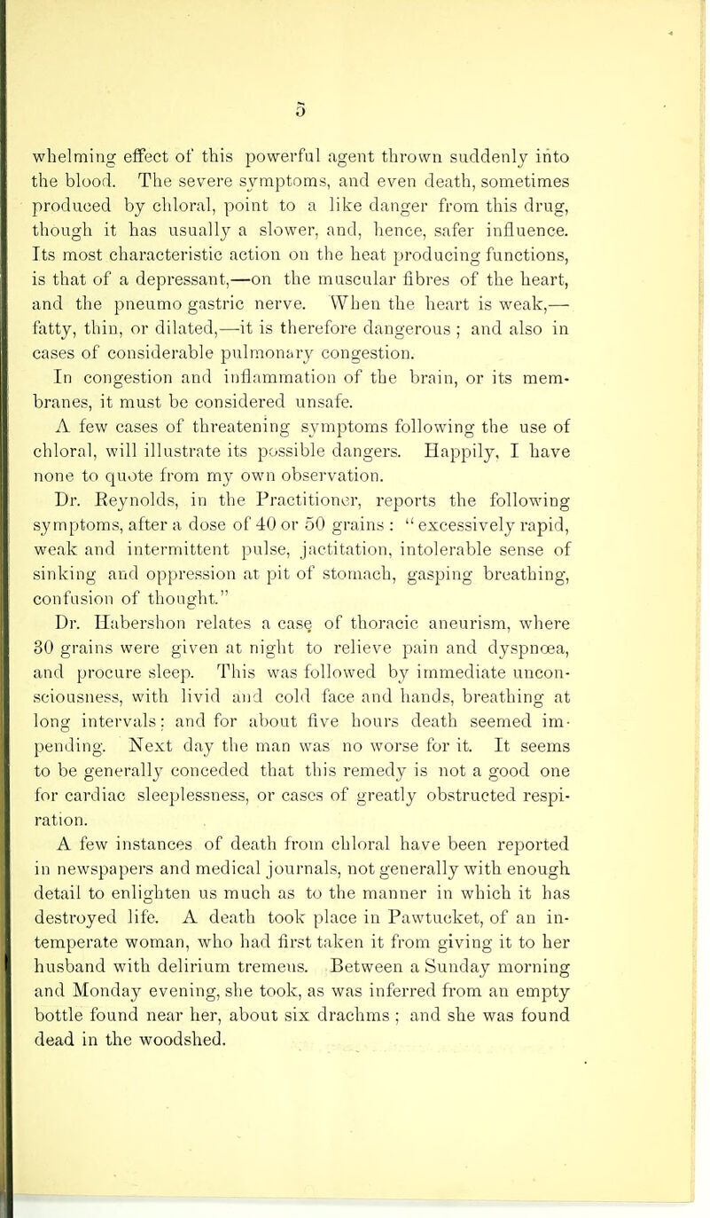 whelming effect of this powerful agent thrown suddenly into the blood. The severe symptoms, and even death, sometimes produced by chloral, point to a like danger from this drug, though it has usually a slower, and, hence, safer influence. Its most characteristic action on the heat producing functions, is that of a depressant,—on the muscular fibres of the heart, and the pneumo gastric nerve. When the heart is weak,—- fatty, thin, or dilated,—it is therefore dangerous ; and also in cases of considerable pulmonary congestion. In congestion and inflammation of the brain, or its mem- branes, it must be considered unsafe. A few cases of threatening symptoms following the use of chloral, will illustrate its possible dangers. Happily, I have none to quote from my own observation. Dr. Eeynolds, in the Practitioner, reports the following symptoms, after a dose of 40 or 50 grains :  excessively rapid, weak and intermittent pulse, jactitation, intolerable sense of sinking and oppression at pit of stomach, gasping breathing, confusion of thought. Dr. Habershon relates a case of thoracic aneurism, where 30 grains were given at night to relieve pain and dyspnoea, and procure sleep. This was followed by immediate uncon- sciousness, with livid and cold face and hands, breathing at long intervals: and for about five hours death seemed im- pending. Next day the man was no worse for it. It seems to be generally conceded that this remedy is not a good one for cardiac sleeplessness, or cases of greatly obstructed respi- ration. A few instances of death from chloral have been reported in newspapers and medical journals, not generally with enough detail to enlighten us much as to the manner in which it has destroyed life. A death took place in Pawtucket, of an in- temperate woman, who had first taken it from giving it to her husband with delirium tremens. Between a Sunday morning and Monday evening, she took, as was inferred from an empty bottle found near her, about six drachms ; and she was found dead in the woodshed.