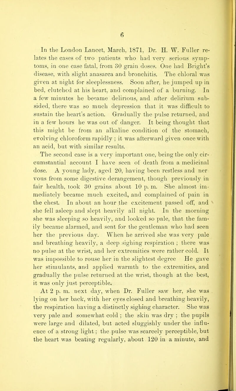 In the London Lancet, March, 1871, Dr. H. W. Fuller re- lates the cases of two patients who had very serious symp- toms, in one case fatal, from 30 grain closes. One had Bright's disease, with slight anasarca and bronchitis. The chloral was given at night for sleeplessness. Soon after, he jumped up in bed, clutched at his heart, and complained of a burning. In a few minutes he became delirious, and after delirium sub- sided, there was so much depression that it was difficult to sustain the heart's action. Gradually the pulse returned, and in a few hours he was out of danger. It being thought that this might be from an alkaline condition of the stomach, evolving chloroform rapidly ; it was afterward given once with an acid, but with similar results. The second case is a very important one, being the only cir- cumstantial account I have seen of death from a medicinal dose. A }roung lady, aged 20, having been restless and ner vous from some digestive derangement, though previously in fair health, took 30 grains about 10 p. m. She almost im- mediately became much excited, and complained of pain in the chest. In about an hour the excitement passed off, and she fell asleep and slept heavily all night. In the morning she was sleeping so heavily, and looked so pale, that the fam- ily became alarmed, and sent for the gentleman who had seen her the previous day. When he arrived she was very pale and breathing heavily, a deep sighing respiration ; there was no pulse at the wrist, and her extremities were rather cold. It was impossible to rouse her in the slightest degree He gave her stimulants, and applied warmth to the extremities, and gradually the pulse returned at the wrist, though at the best, it was only just perceptible. At 2 p. m. next day, when Dr. Fuller saw her, she was lying on her back, with her eyes closed and breathing heavily, the respiration having a distinctly sighing character. She was very pale and somewhat cold ; the skin was dry ; the pupils were large and dilated, but acted sluggishly under the influ- ence of a strong light; the pulse was scarcely perceptible, but the heart was beating regularly, about 120 in a minute, and