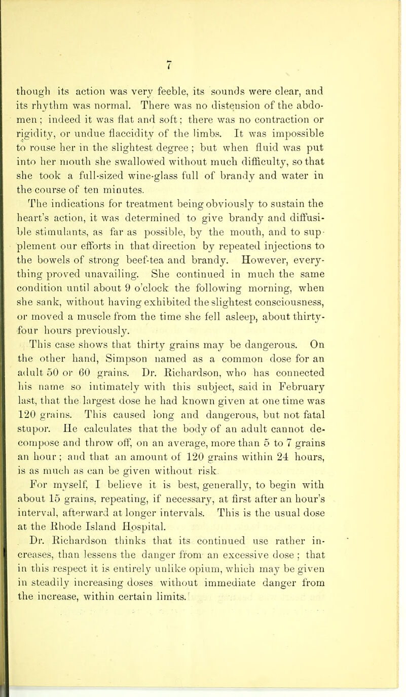 i though its action was very feeble, its sounds were clear, and its rhythm was normal. There was no distension of the abdo- men ; indeed it was flat and soft; there was no contraction or rigidity, or undue flaccidity of the limbs. It was impossible to rouse her in the slightest degree ; but when fluid was put into her mouth she swallowed without much difficulty, so that she took a full-sized wine-glass full of brandy and water in the course of ten minutes. The indications for treatment being obviously to sustain the heart's action, it was determined to give brandy and diffusi- ble stimulants, as far as possible, by the mouth, and to sup- plement our efforts in that direction by repeated injections to the bowels of strong beef-tea and brandy. However, every- thing proved unavailing. She continued in much the same condition until about 9 o'clock the following morning, when she sank, without having exhibited the slightest consciousness, or moved a muscle from the time she fell asleep, about thirty- four hours previously. This case shows that thirty grains may be dangerous. On the other hand, Simpson named as a common dose for an adult 50 or 60 grains. Dr. Richardson, who has connected his name so intimately with this subject, said in February last, that the largest dose he had known given at one time was 120 grains. This caused long and dangerous, but not fatal stupor. He calculates that the body of an adult cannot de- compose and throw off, on an average, more than 5 to 7 grains an hour ; and that an amount of 120 grains within 24 hours, is as much as can be given without risk. For myself, I believe it is best, generally, to begin with about 15 grains, repeating, if necessary, at first after an hour's interval, afterward at longer intervals. This is the usual dose at the Rhode Island Hospital. Dr. Richardson thinks that its continued use rather in- creases, than lessens the danger from an excessive dose ; that in this respect it is entirely unlike opium, which may be given in steadily increasing doses without immediate danger from the increase, within certain limits.