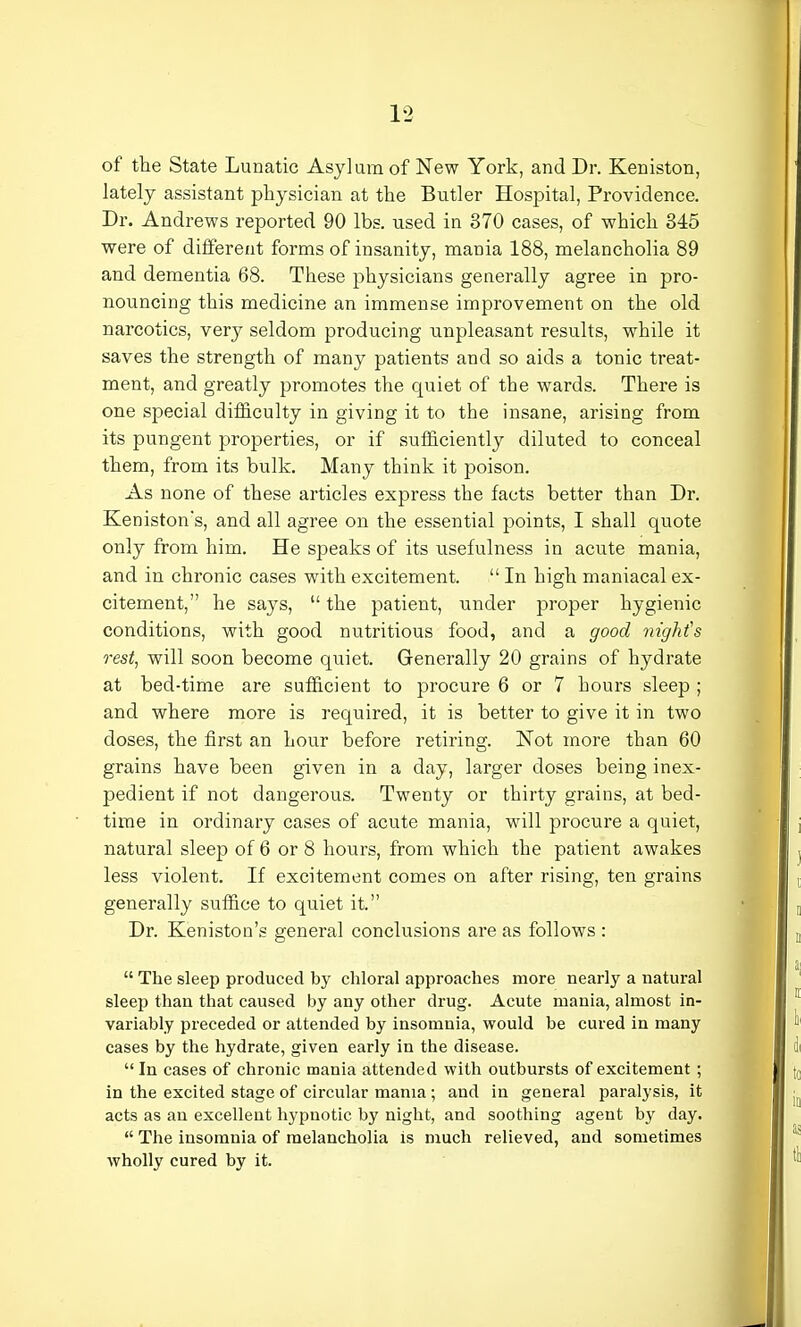 of the State Lunatic Asylum of New York, and Dr. Keniston, lately assistant physician at the Butler Hospital, Providence. Dr. Andrews reported 90 lbs. used in 370 cases, of which 345 were of different forms of insanity, mania 188, melancholia 89 and dementia 68. These physicians generally agree in pro- nouncing this medicine an immense improvement on the old narcotics, very seldom producing unpleasant results, while it saves the strength of many patients and so aids a tonic treat- ment, and greatly promotes the quiet of the wards. There is one special difficulty in giving it to the insane, arising from its pungent properties, or if sufficiently diluted to conceal them, from its bulk. Many think it poison. As none of these articles express the facts better than Dr. Keniston's, and all agree on the essential points, I shall quote only from him. He speaks of its usefulness in acute mania, and in chronic cases with excitement.  In high maniacal ex- citement, he says,  the patient, under proper hygienic conditions, with good nutritious food, and a good night's rest, will soon become quiet. Generally 20 grains of hydrate at bed-time are sufficient to procure 6 or 7 hours sleep ; and where more is required, it is better to give it in two doses, the first an hour before retiring. Not more than 60 grains have been given in a day, larger doses being inex- pedient if not dangerous. Twenty or thirty grains, at bed- time in ordinary cases of acute mania, will procure a quiet, natural sleep of 6 or 8 hours, from which the patient awakes less violent. If excitement comes on after rising, ten grains generally suffice to quiet it. Dr. Keniston's general conclusions are as follows :  The sleep produced by chloral approaches more nearly a natural sleep than that caused by any other drug. Acute mania, almost in- variably preceded or attended by insomnia, would be cured in many cases by the hydrate, given early in the disease.  In cases of chronic mania attended with outbursts of excitement ; in the excited stage of circular mania; and in general paralysis, it acts as an excellent hypnotic by night, and soothing agent by day.  The insomnia of melancholia is much relieved, and sometimes wholly cured by it.