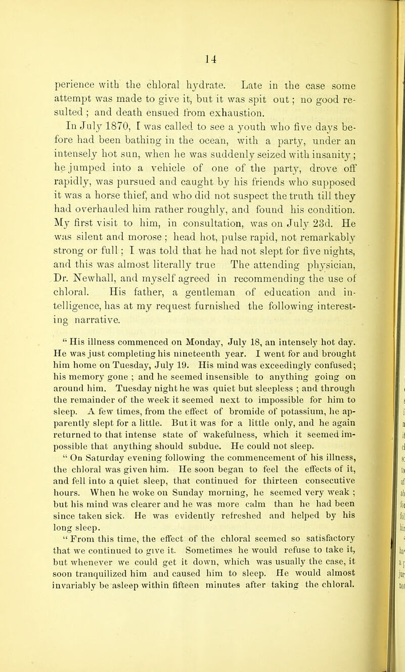 perience with the chloral hydrate. Late in the case some attempt was made to give it, but it was spit out; no good re- sulted ; and death ensued from exhaustion. In July 1870, I was called to see a youth who five days be- fore had been bathing in the ocean, with a party, under an intensely hot sun, when he was suddenly seized with insanity ; he jumped into a vehicle of one of the party, drove off rapidly, was pursued and caught by his friends who supposed it was a horse thief, and who did not suspect the truth till they had overhauled him rather roughly, and found his condition. My first visit to him, in consultation, was on July 23d. He was silent and morose ; head hot, pulse rapid, not remarkably strong or full; I was told that he had not slept for five nights, and this was almost literally true The attending physician, Dr. Newhall, and myself agreed in recommending the use of chloral. His father, a gentleman of education and in- telligence, has at my request furnished the following interest- ing narrative. <; His illness commenced on Monday, July 18, an intensely hot day. He was just completing his nineteenth year. I went for and brought him home on Tuesday, July 19. His mind was exceedingly confused; his memory gone ; and he seemed insensible to anything going on around him. Tuesday night he was quiet but sleepless ; and through the remainder of the week it seemed next to impossible for him to sleep. A few times, from the effect of bromide of potassium, he ap- parently slept for a little. But it was for a little only, and he again returned to that intense state of wakefulness, which it seemed im- possible that anything should subdue. He could not sleep.  On Saturday evening following the commencement of his illness, the chloral was given him. He soon began to feel the effects of it, and fell into a quiet sleep, that continued for thirteen consecutive hours. When he woke on Sunday morning, he seemed very weak ; but his mind was clearer and he was more calm than he had been since taken sick. He was evidently refreshed and helped by his long sleep.  From this time, the effect of the chloral seemed so satisfactory that we continued to give it. Sometimes he would refuse to take it, but whenever we could get it down, which was usually the case, it soon tranquilized him and caused him to sleep. He would almost invariably be asleep within fifteen minutes after taking the chloral.