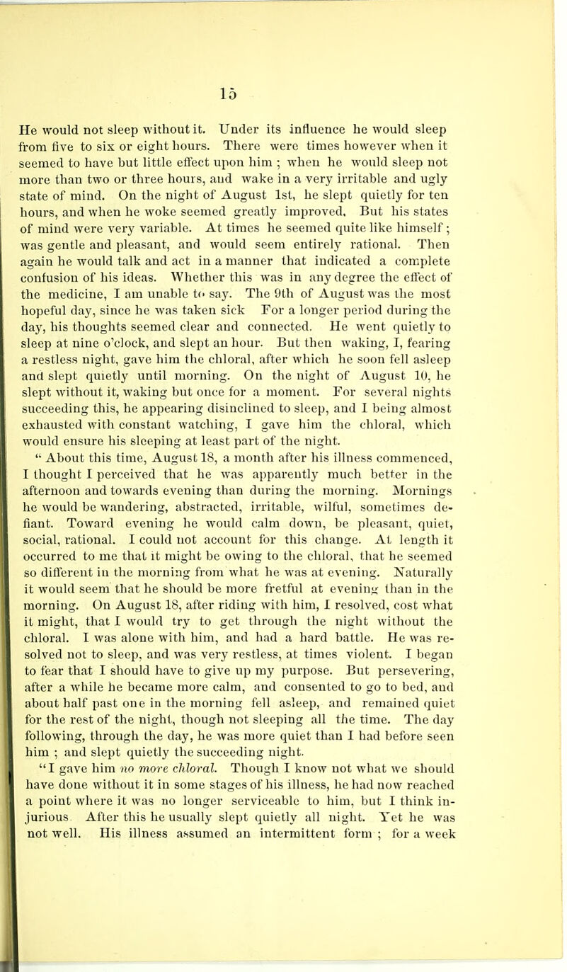 He would not sleep without it. Under its influence he would sleep from five to six or eight hours. There were times however when it seemed to have hut little effect upon him ; when he would sleep not more than two or three hours, and wake in a very irritable and ugly state of mind. On the night of August 1st, he slept quietly for ten hours, and when he woke seemed greatly improved. But his states of mind were very variable. At times he seemed quite like himself; was gentle and pleasant, and would seem entirely rational. Then again he would talk and act in a manner that indicated a complete confusion of his ideas. Whether this was in any degree the effect of the medicine, I am unable to say. The 9th of August was the most hopeful day, since he was taken sick For a longer period during the day, his thoughts seemed clear and connected. He went quietly to sleep at nine o'clock, and slept an hour. But then waking, I, fearing a restless night, gave him the chloral, after which he soon fell asleep and slept quietly until morning. On the night of August 10, he slept without it, waking but once for a moment. For several nights succeeding this, he appearing disinclined to sleep, and I being almost exhausted with constant watching, I gave him the chloral, which would ensure his sleeping at least part of the night.  About this time, August 18, a month after his illness commenced, I thought I perceived that he was apparently much better in the afternoon and towards evening than during the morning. Mornings he would be wandering, abstracted, irritable, wilful, sometimes de- fiant. Toward evening he would calm down, be pleasant, quiet, social, rational. I could not account for this change. At length it occurred to me that it might be owing to the chloral, that he seemed so different in the morning from what he was at evening. Naturally it would seem that he should be more fretful at evening than in the morning. On August 18, after riding with him, I resolved, cost what it might, that I would try to get through the night without the chloral. I was alone with him, and had a hard battle. He was re- solved not to sleep, and was very restless, at times violent. I began to fear that I should have to give up my purpose. But persevering, after a while he became more calm, and consented to go to bed, aud about half past one in the morning fell asleep, and remained quiet for the rest of the night, though not sleeping all the time. The day following, through the day, he was more quiet than I had before seen him ; and slept quietly the succeeding night. I gave him no more chloral. Though I know not what we should have done without it in some stages of his illness, he had now reached a point where it was no longer serviceable to him, but I think in- jurious. After this he usually slept quietly all night. Yet he was not well. His illness assumed an intermittent form ; for a week