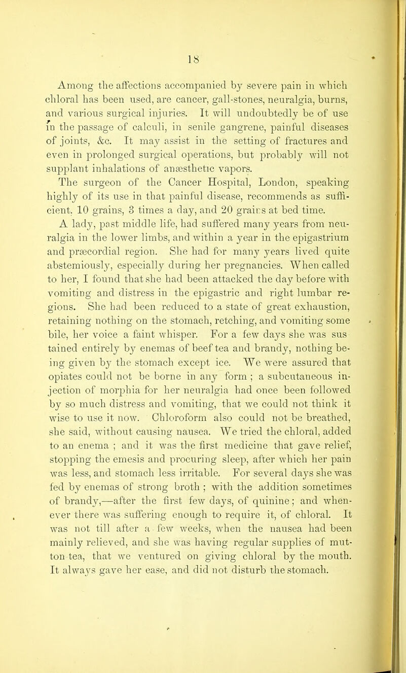 Among the affections accompanied by severe pain in which chloral has been used, are cancer, gall-stones, neuralgia, burns, and various surgical injuries. It will undoubtedly be of use in the passage of calculi, in senile gangrene, painful diseases of joints, &c. It may assist in the setting of fractures and even in prolonged surgical operations, but probably will not supplant inhalations of anaesthetic vapors. The surgeon of the Cancer Hospital, London, speaking highly of its use in that painful disease, recommends as suffi- cient. 10 grains, 3 times a day, and 20 grains at bed time. A lady, past middle life, had suffered many years from neu- ralgia in the lower limbs, and within a year in the epigastrium and praecordial region. She had for many years lived quite abstemiously, especially during her pregnancies. When called to her, I found that she had been attacked the day before with vomiting and distress in the epigastric and right lumbar re- gions. She had been reduced to a state of great exhaustion, retaining nothing on the stomach, retching, and vomiting some bile, her voice a faint whisper. For a few days she was sus tained entirely by enemas of beef tea and brandy, nothing be- ing given by the stomach except ice. We were assured that opiates could not be borne in any form ; a subcutaneous in- jection of morphia for her neuralgia had once been followed by so much distress and vomiting, that we could not think it wise to use it now. Chloroform also could not be breathed, she said, without causing nausea. We tried the chloral, added to an enema ; and it was the first medicine that gave relief, stopping the emesis and procuring sleep, after which her pain was less, and stomach less irritable. For several days she was fed by enemas of strong broth ; with the addition sometimes of brandy,—after the first few days, of quinine; and when- ever there was suffering enough to require it, of chloral. It was not till after a few weeks, when the nausea had been mainly relieved, and she was having regular supplies of mut- ton tea, that we ventured on giving chloral by the mouth. It always gave her ease, and did not disturb the stomach.