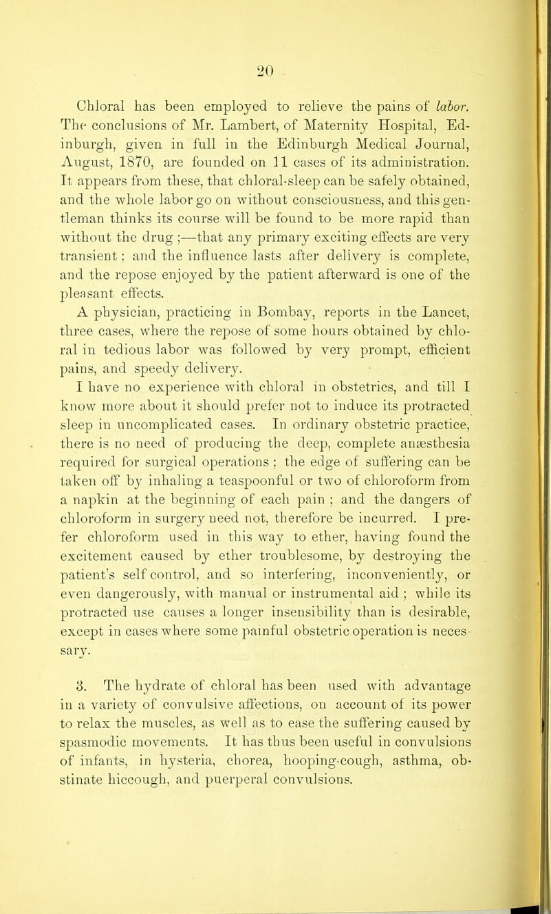 Chloral has been employed to relieve the pains of labor. The conclusions of Mr. Lambert, of Maternity Hospital, Ed- inburgh, given in full in the Edinburgh Medical Journal, August, 1870, are founded on 11 cases of its administration. It appeal's from these, that chloral-sleep can be safely obtained, and the whole labor go on without consciousness, and this gen- tleman thinks its course will be found to be more rapid than without the drug ;—that any primary exciting effects are very transient; and the influence lasts after delivery is complete, and the repose enjoyed by the patient afterward is one of the pleasant effects. A physician, practicing in Bombay, reports in the Lancet, three cases, where the repose of some hours obtained by chlo- ral in tedious labor was followed by very prompt, efficient pains, and speedy delivery. I have no experience with chloral in obstetrics, and till I know more about it should prefer not to induce its protracted sleep in uncomplicated cases. In ordinary obstetric practice, there is no need of producing the deep, complete anaesthesia required for surgical operations ; the edge of suffering can be taken off by inhaling a teaspoonful or two of chloroform from a napkin at the beginning of each pain ; and the dangers of chloroform in surgery need not, therefore be incurred. I pre- fer chloroform used in this way to ether, having found the excitement caused by ether troublesome, by destroying the patient's self control, and so interfering, inconveniently, or even dangerously, with manual or instrumental aid ; while its protracted use causes a longer insensibility than is desirable, except in cases where some painful obstetric operation is neces- sary. 3. The hydrate of chloral has been used with advantage in a variety of convulsive affections, on account of its power to relax the muscles, as well as to ease the suffering caused by spasmodic movements. It has thus been useful in convulsions of infants, in hysteria, chorea, hooping-cough, asthma, ob- stinate hiccough, and puerperal convulsions.