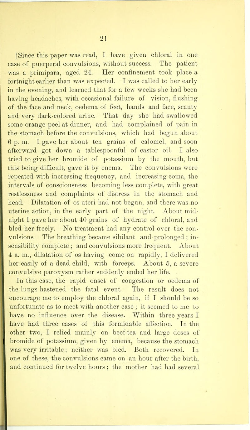 [Since this paper was read, I have given chloral in one case of puerperal convulsions, without success. The patient was a primipara, aged 24. Her confinement took place a fortnight earlier than was expected. I was called to her early in the evening, and learned that for a few weeks she had been having headaches, with occasional failure of vision, flushing of the face and neck, oedema of feet, hands and face, scanty and very dark-colored urine. That day she had swallowed some orange peel at dinner, and had complained of pain in the stomach before the convulsions, which had begun about 6 p. m. T gave her about ten grains of calomel, and soon afterward got down a tablespoonful of castor oil. I also tried to give her bromide of potassium by the mouth, but this being difficult, gave it by enema. The convulsions were repeated with increasing frequency, and increasing coma, the intervals of consciousness becoming less complete, with great restlessness and complaints of distress in the stomach and head. Dilatation of os uteri had not begun, and there was no uterine action, in the early part of the night. About mid- night I gave her about 40 grains of hydrate of chloral, and bled her freely. No treatment had any control over the con- vulsions. The breathing became sibilant and prolonged ; in- sensibility complete ; and convulsions more frequent. About 4 a. m., dilatation of os having come on rapidly, I delivered her easily of a dead child, with forceps. About 5, a severe convulsive paroxysm rather suddenly ended her life. In this case, the rapid onset of congestion or oedema of the lungs hastened the fatal event. The result does not encourage me to employ the chloral again, if I should be so unfortunate as to meet with another case ; it seemed to me to have no influence over the disease. Within three years I have had three cases of this formidable affection. In the other two, I relied mainly on beef-tea and large doses of bromide of potassium, given by enema, because the stomach was very irritable; neither was bled. Both recovered. In one of these, the convulsions came on an hour after the birth, and continued for twelve hours ; the mother had had several