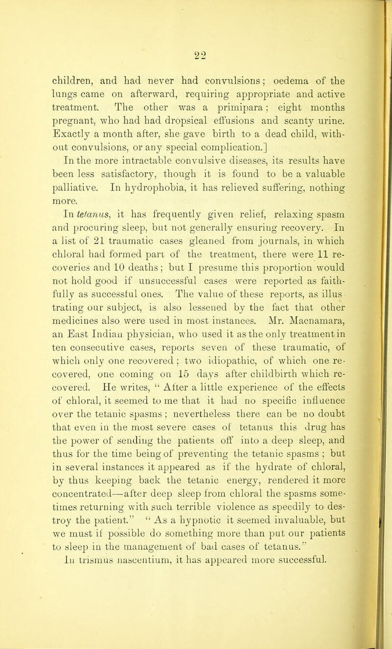 children, and had never had convulsions; oedema of the lungs came on afterward, requiring appropriate and active treatment. The other was a primipara; eight months pregnant, who had had dropsical effusions and scanty urine. Exactly a month after, she gave birth to a dead child, with- out convulsions, or any special complication.] In the more intractable convulsive diseases, its results have been less satisfactory, though it is found to be a valuable palliative. In hydrophobia, it has relieved suffering, nothing more. In tetanus, it has frequently given relief, relaxing spasm and procuring sleep, but not generally ensuring recovery. In a list of 21 traumatic cases gleaned from journals, in which chloral had formed part of the treatment, there were 11 re- coveries and 10 deaths ; but I presume this proportion would not hold good if unsuccessful cases were reported as faith- fully as successful ones. The value of these reports, as illus- trating our subject, is also lessened by the fact that other medicines also were used in most instances. Mr. Macnamara, an East Indian physician, who used it as the only treatment in ten consecutive cases, reports seven of these traumatic, of which only one recovered ; two idiopathic, of which one re- covered, one coming on 15 days after childbirth which re- covered. He writes,  After a little experience of the effects of chloral, it seemed to me that it had no specific influence over the tetanic spasms ; nevertheless there can be no doubt that even in the most severe cases of tetanus this drug has the power of sending the patients off into a deep sleep, and thus for the time being of preventing the tetanic spasms ; but in several instances it appeared as if the hydrate of chloral, by thus keeping back the tetanic energy, rendered it more concentrated—after deep sleep from chloral the spasms some- times returning with such terrible violence as speedily to des- troy the patient.  As a hypnotic it seemed invaluable, but we must if possible do something more than put our patients to sleep in the management of bad cases of tetanus. In trismus nascentium, it has appeared more successful.