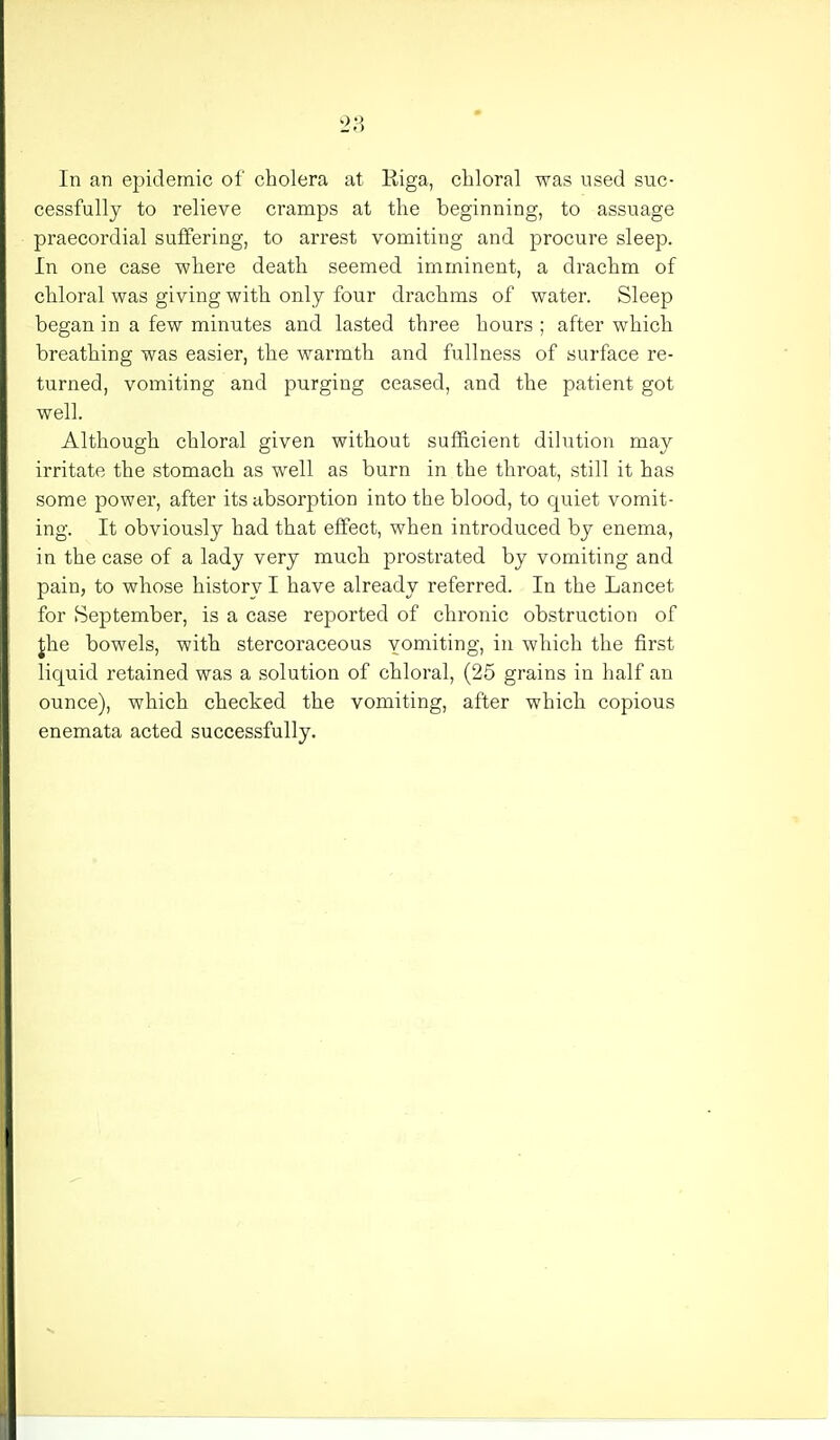 In an epidemic of cholera at Riga, chloral was used suc- cessfully to relieve cramps at the beginning, to assuage praecordial suffering, to arrest vomiting and procure sleep. In one case where death seemed imminent, a drachm of chloral was giving with only four drachms of water. Sleep began in a few minutes and lasted three hours ; after which breathing was easier, the warmth and fullness of surface re- turned, vomiting and purging ceased, and the patient got well. Although chloral given without sufficient dilution may irritate the stomach as well as burn in the throat, still it has some power, after its absorption into the blood, to quiet vomit- ing. It obviously had that effect, when introduced by enema, in the case of a lady very much prostrated by vomiting and pain, to whose history I have already referred. In the Lancet for September, is a case reported of chronic obstruction of thie bowels, with stercoraceous vomiting, in which the first liquid retained was a solution of chloral, (25 grains in half an ounce), which checked the vomiting, after which copious enemata acted successfully.