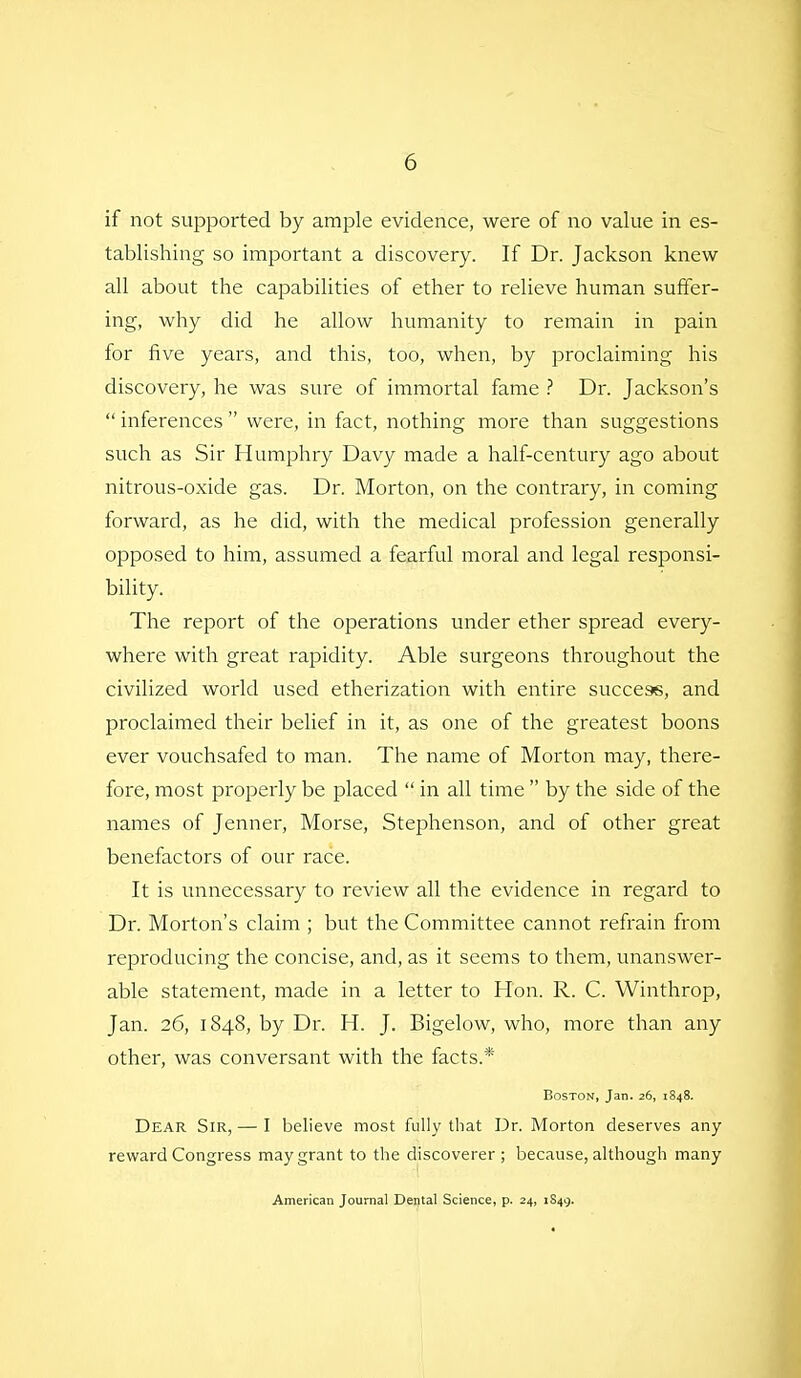 if not supported by ample evidence, were of no value in es- tablishing so important a discovery. If Dr. Jackson knew all about the capabilities of ether to relieve human suffer- ing, why did he allow humanity to remain in pain for five years, and this, too, when, by proclaiming his discovery, he was sure of immortal fame ? Dr. Jackson's  inferences  were, in fact, nothing more than suggestions such as Sir Humphry Davy made a half-century ago about nitrous-oxide gas. Dr. Morton, on the contrary, in coming forward, as he did, with the medical profession generally opposed to him, assumed a fearful moral and legal responsi- bility. The report of the operations under ether spread every- where with great rapidity. Able surgeons throughout the civilized world used etherization with entire success, and proclaimed their belief in it, as one of the greatest boons ever vouchsafed to man. The name of Morton may, there- fore, most properly be placed  in all time  by the side of the names of Jenner, Morse, Stephenson, and of other great benefactors of our race. It is unnecessary to review all the evidence in regard to Dr. Morton's claim ; but the Committee cannot refrain from reproducing the concise, and, as it seems to them, unanswer- able statement, made in a letter to Hon. R. C. Winthrop, Jan. 26, 1848, by Dr. H. J. Bigelow, who, more than any other, was conversant with the facts.* Boston, Jan. 26, 1848. Dear Sir, — I believe most fully that Dr. Morton deserves any reward Congress may grant to the discoverer ; because, although many American Journal Dental Science, p. 24, 1849.