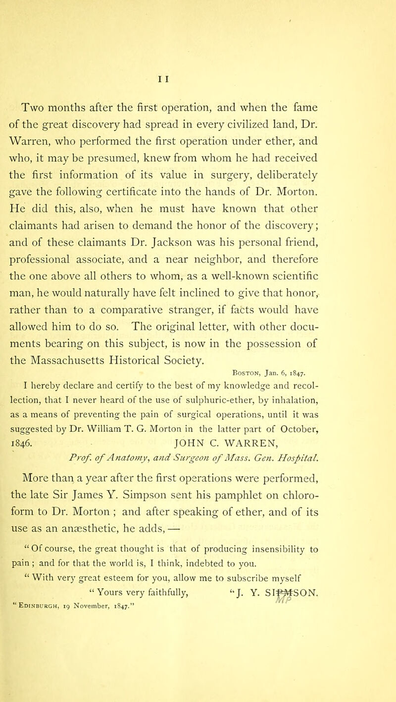 Two months after the first operation, and when the fame of the great discovery had spread in every civilized land, Dr. Warren, who performed the first operation under ether, and who, it may be presumed, knew from whom he had received the first information of its value in surgery, deliberately gave the following certificate into the hands of Dr. Morton. He did this, also, when he must have known that other claimants had arisen to demand the honor of the discovery; and of these claimants Dr. Jackson was his personal friend, professional associate, and a near neighbor, and therefore the one above all others to whom, as a well-known scientific man, he would naturally have felt inclined to give that honor, rather than to a comparative stranger, if facts would have allowed him to do so. The original letter, with other docu- ments bearing on this subject, is now in the possession of the Massachusetts Historical Society. Boston, Jan. 6, 1847. I hereby declare and certify to the best of my knowledge and recol- lection, that I never heard of the use of sulphuric-ether, by inhalation, as a means of preventing the pain of surgical operations, until it was suggested by Dr. William T. G. Morton in the latter part of October, 1846. JOHN C. WARREN, Prof, of Anatomy, and Surgeon of Mass. Gen. Hospital. More than a year after the first operations were performed, the late Sir James Y. Simpson sent his pamphlet on chloro- form to Dr. Morton ; and after speaking of ether, and of its use as an anaesthetic, he adds, — Of course, the great thought is that of producing insensibility to pain ; and for that the world is, I think, indebted to you.  With very great esteem for you, allow me to subscribe myself  Yours very faithfully, J. Y. SIftfrfSON. Edinburgh, 19 November, 1847.