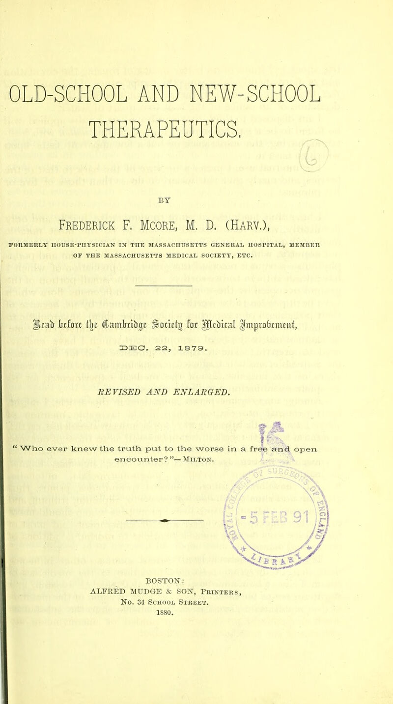 OLD-SCHOOL AND NEW-SCHOOL THERAPEUTICS. , - -—^ ■ / BY Frederick F. Moore, M. D. (Harv.), rORMERLT HOUSE-PHTSICIAN IN THE MASSACHUSETTS SENERAL HOSPITAL, MEMBER OF THE MASSACHUSETTS MEDICAL SOCIETY, ETC. |icai> before tijc Cambribge Sctictg for p^firiral IJmpro&tmtnt, UEC 22, 1S79. KE VISED AND ENLARGED.  Who ever knew the truth put to the worse in a free and open encounter?—Milton. BOSTON: ALFRED MUDGE & SOX, Printers, No. 34 School Street. 1S80.