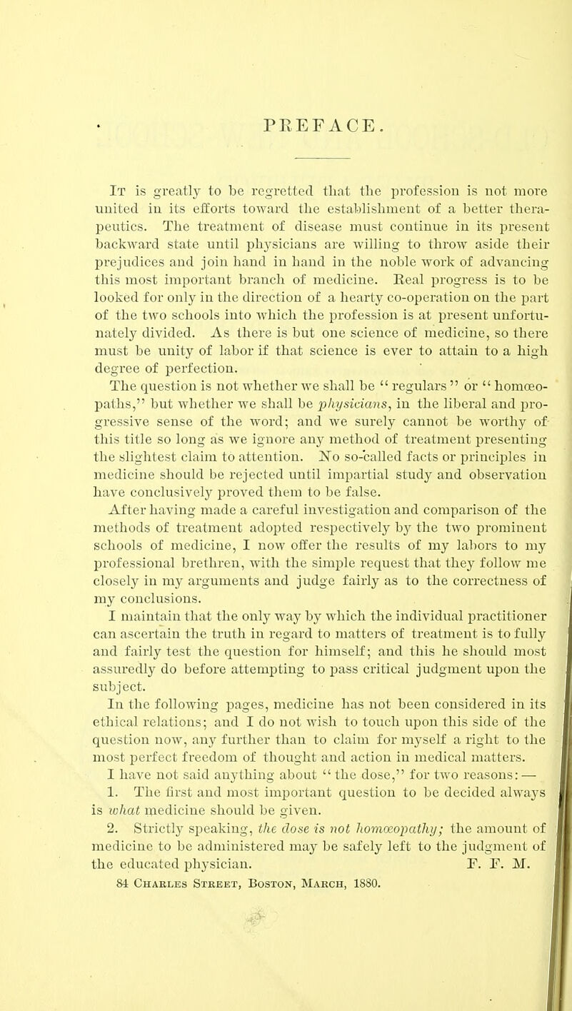 PEEFACE. It is greatly to be regretted tlmt the profession is not more united in its efforts toward the establishment of a better thera- peutics. The treatment of disease must continue in its present backward state until physicians are willing to throw aside their prejudices and join hand in hand in the noble work of advancing this most important branch of medicine. Real progress is to be looked for only in the direction of a hearty co-operation on the i^art of the two schools into which the profession is at present unfortu- nately divided. As there is but one science of medicine, so there must be unity of labor if that science is ever to attain to a high degree of perfection. The question is not whether we shall be  regulars  or  homoeo- paths, but whether we shall be physicians, in the liberal and j^ro- gressive sense of the word; and we sui'ely cannot be worthy of- this title so long as we ignore any method of treatment presenting the slightest claim to attention. No so-called facts or principles in medicine should be rejected until impartial study and observation have conclusively proved them to be false. After having made a careful investigation and comparison of the methods of treatment adopted respectively by the two prominent schools of medicine, I now offer the results of my lal)ors to my professional brethren, Avith the simple request that they follow me closely in my arguments and judge fairly as to the correctness of my conclusions. I maintain that the only way by which the individual ijractitioner can ascertain the truth in regard to matters of treatment is to fully and fairly test the question for himself; and this he should most assuredly do before attempting to pass critical judgment upon the subject. In the following pages, medicine has not been considered in its ethical relations; and I do not wish to touch upon this side of the question now, any further than to claim for myself a right to the most perfect freedom of thought and action in medical matters. I have not said anything about  the dose, for two reasons: — 1. The first and most important question to be decided alwaj'S is what inedicine should be given. 2. Strictly sj^eaking, the close is not Jiomoeopathy; the amount of medicine to be administered may be safely left to the judgment of the educated physician. F. F. M. 84 Charles Street, Boston, March, 1880.