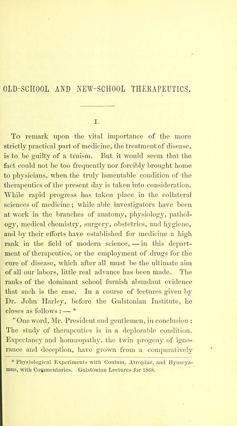 OLD-SCHOOL AND NEW-SCHOOL THERAPEUTICS. I. To remark upon the vital importance of the more strictly practical part of medicine, the treatment of disease, is to be guilty of a truism. But it woxdd seem that the fact could not be too frequently nor forcibly bi'ought home to physicians, when the truly lamentable condition of the therapeutics of the present day is taken into consideration. While rapid progress has taken place in the collateral sciences of medicine; while able investigators have been at work in the branches of anatomy, physiology, pathol- ogy, medical chemistry, surgery, obstetrics, and hygiene, and l)y their efforts have established for medicine a high rank in the field of modern science,—in this depart- ment of therapeutics, or the employment of dmgs for the cure of disease, which after all must be the ultimate aim of all our labors, little real advance has been made. The ranks of the dominant school furnish abundant evidence that such is the case. In a course of lectures given by Dr. John Harley, before the Gulstonian Institute, he closes as folloAvs : — * One word, Mr. President and gentlemen, in conclusion : The study of therapeutics is in a deploraljle condition. Expectancy and homoeopathy, the twin progeny of igno- rance and deception, have grown from a compai'atively * Physiological Experiments with Conium, Atropine, and Hyoscya- mus, with Coiiimcutaries. Giilstoiiiau Lectures for 1868.