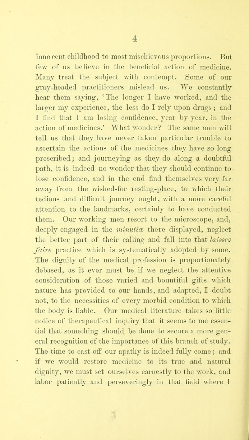 inno cent cbilclhood to most mischievous proportions. Bnt few of us believe in the beneficial action of medicine. Many treat the subject with contempt. Some of our gray-headed practitioners mislead us. ^^e constantly hear them saying, 'The longer I have worked, and the larger my experience, the less do I rely upon drugs ; and I find that I am losing confidence, year by jear, in the action of medicines.' What wonder? The same men will tell us that they have never taken particular trouble to ascertain the actions of the medicines they have so long prescribed; and journeying as they do along a doubtfid path, it is indeed no wonder that they should continue to lose confidence, and in the end find themselves very far away from the wished-for resting-place, to which their tedious and difiicult journey ought, with a more careful attention to the landmarks, certainly to have conducted them. Our working men resort to the microscope, and, deeply engaged in the minuiice there displayed, neglect the better part of their calling and fall into that laissez faire practice which is systematically adopted by some. The dignity of the medical profession is proportionately debased, as it ever must be if we neglect the attentive consideration of those varied and bountiful gifts which nature has provided to our hands, and adapted, I doubt not, to the necessities of every morbid condition to which the body is liable. Our medical literature takes so little notice of therapeutical inquiry that it seems to me essen- tial that something; should be done to secure a more o-eu- era! recognition of the importance of this branch of study. The time to cast oif our apathy is indeed fully come; and if we would restore medicine to its true and natural dignity, we must set ourselves earnestly to the work, and labor patiently and perseveringly in that field where I