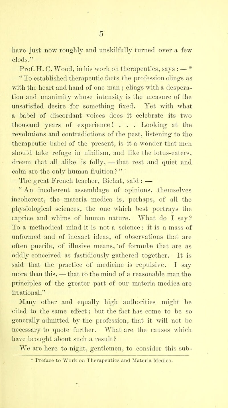 have just now roughly and unskilfully turned over a few clods. Prof. H. C. Wood, in his work on therapeutics, says : — *  To established therapeutic facts the profession clings as Avith the heart and hand of one man ; clings with a despera- tion and unanimity whose intensity is the measure of the unsatisfied desire for somethino; fixed. Yet with what a babel of discordant voices does it celebrate its two thousand years of experience! . . . Looking at the revolutions and conti'adictions of the past, listening to the therapeutic babel of the present, is it a wonder that men should take refuge in nihilism, and like the lotus-eaters, dream that all alike is folly, — that rest and quiet and calm are the only human fruition?  The great French teacher, Bichat, said : —  An incoherent assemblage of opinions, themselves incoherent, the materia medica is, perhaps, of all the physiological sciences, the one which best portrays the caprice and whims of human nature. What do I say? To a methodical mind it is not a science : it is a mass of unformed and of inexact ideas, of observations that are often puerile, of illusive means, 'of formulae that are as oddly conceived as fastidiously gathered together. It is said that the practice of medicine is repulsive. I say more than this, — that to the mind of a reasonable man the principles of the greater part of our materia medica are irrational. Many other and equally high authorities might l)e cited to the same effect; but the fact has come to be so generally admitted by the pi'ofession, that it will not be necessary to quote further. What are the causes which have brought about such a result? We are here to-night, gentlemen, to consider this sub- * Preface to Work oa Therapeutics and Materia Medica.